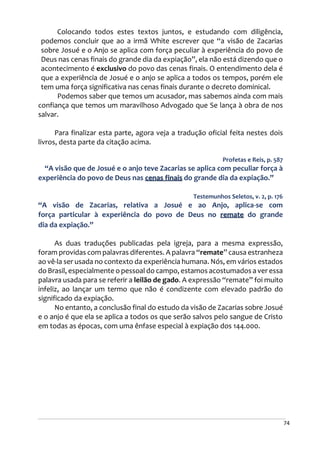 74
Colocando todos estes textos juntos, e estudando com diligência,
podemos concluir que ao a irmã White escrever que “a visão de Zacarias
sobre Josué e o Anjo se aplica com força peculiar à experiência do povo de
Deus nas cenas finais do grande dia da expiação”, ela não está dizendo que o
acontecimento é exclusivo do povo das cenas finais. O entendimento dela é
que a experiência de Josué e o anjo se aplica a todos os tempos, porém ele
tem uma força significativa nas cenas finais durante o decreto dominical.
Podemos saber que temos um acusador, mas sabemos ainda com mais
confiança que temos um maravilhoso Advogado que Se lança à obra de nos
salvar.
Para finalizar esta parte, agora veja a tradução oficial feita nestes dois
livros, desta parte da citação acima.
Profetas e Reis, p. 587
“A visão que de Josué e o anjo teve Zacarias se aplica com peculiar força à
experiência do povo de Deus nas cenas finais do grande dia da expiação.”
Testemunhos Seletos, v. 2, p. 176
“A visão de Zacarias, relativa a Josué e ao Anjo, aplica-se com
força particular à experiência do povo de Deus no remate do grande
dia da expiação.”
As duas traduções publicadas pela igreja, para a mesma expressão,
foram providas com palavras diferentes. A palavra “remate” causa estranheza
ao vê-la ser usada no contexto da experiência humana. Nós, em vários estados
do Brasil, especialmente o pessoal do campo, estamos acostumados a ver essa
palavra usada para se referir a leilão de gado. A expressão “remate” foi muito
infeliz, ao lançar um termo que não é condizente com elevado padrão do
significado da expiação.
No entanto, a conclusão final do estudo da visão de Zacarias sobre Josué
e o anjo é que ela se aplica a todos os que serão salvos pelo sangue de Cristo
em todas as épocas, com uma ênfase especial à expiação dos 144.000.
 