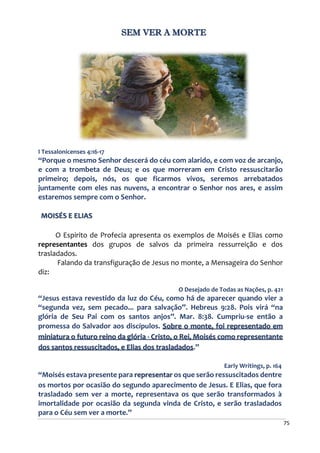 75
SEM VER A MORTE
I Tessalonicenses 4:16-17
“Porque o mesmo Senhor descerá do céu com alarido, e com voz de arcanjo,
e com a trombeta de Deus; e os que morreram em Cristo ressuscitarão
primeiro; depois, nós, os que ficarmos vivos, seremos arrebatados
juntamente com eles nas nuvens, a encontrar o Senhor nos ares, e assim
estaremos sempre com o Senhor.
MOISÉS E ELIAS
O Espirito de Profecia apresenta os exemplos de Moisés e Elias como
representantes dos grupos de salvos da primeira ressurreição e dos
trasladados.
Falando da transfiguração de Jesus no monte, a Mensageira do Senhor
diz:
O Desejado de Todas as Nações, p. 421
“Jesus estava revestido da luz do Céu, como há de aparecer quando vier a
“segunda vez, sem pecado... para salvação”. Hebreus 9:28. Pois virá “na
glória de Seu Pai com os santos anjos”. Mar. 8:38. Cumpriu-se então a
promessa do Salvador aos discípulos. Sobre o monte, foi representado em
miniatura o futuro reino da glória - Cristo, o Rei, Moisés como representante
dos santos ressuscitados, e Elias dos trasladados.”
Early Writings, p. 164
“Moisés estava presente para representar os que serão ressuscitados dentre
os mortos por ocasião do segundo aparecimento de Jesus. E Elias, que fora
trasladado sem ver a morte, representava os que serão transformados à
imortalidade por ocasião da segunda vinda de Cristo, e serão trasladados
para o Céu sem ver a morte.”
 
