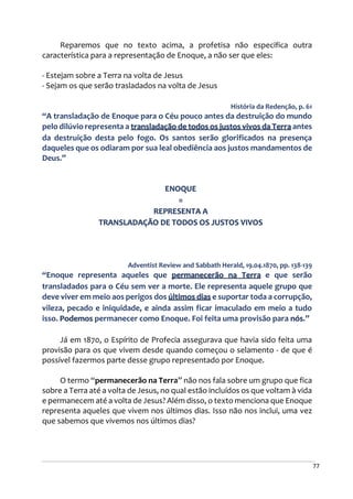 77
Reparemos que no texto acima, a profetisa não especifica outra
característica para a representação de Enoque, a não ser que eles:
- Estejam sobre a Terra na volta de Jesus
- Sejam os que serão trasladados na volta de Jesus
História da Redenção, p. 61
“A transladação de Enoque para o Céu pouco antes da destruição do mundo
pelo dilúvio representa a transladação de todos os justos vivos da Terra antes
da destruição desta pelo fogo. Os santos serão glorificados na presença
daqueles que os odiaram por sua leal obediência aos justos mandamentos de
Deus.”
ENOQUE
=
REPRESENTA A
TRANSLADAÇÃO DE TODOS OS JUSTOS VIVOS
Adventist Review and Sabbath Herald, 19.04.1870, pp. 138-139
“Enoque representa aqueles que permanecerão na Terra e que serão
transladados para o Céu sem ver a morte. Ele representa aquele grupo que
deve viver em meio aos perigos dos últimos dias e suportar toda a corrupção,
vileza, pecado e iniquidade, e ainda assim ficar imaculado em meio a tudo
isso. Podemos permanecer como Enoque. Foi feita uma provisão para nós.”
Já em 1870, o Espírito de Profecia assegurava que havia sido feita uma
provisão para os que vivem desde quando começou o selamento - de que é
possível fazermos parte desse grupo representado por Enoque.
O termo “permanecerão na Terra” não nos fala sobre um grupo que fica
sobre a Terra até a volta de Jesus, no qual estão incluídos os que voltam à vida
e permanecem até a volta de Jesus? Além disso, o texto menciona que Enoque
representa aqueles que vivem nos últimos dias. Isso não nos inclui, uma vez
que sabemos que vivemos nos últimos dias?
 