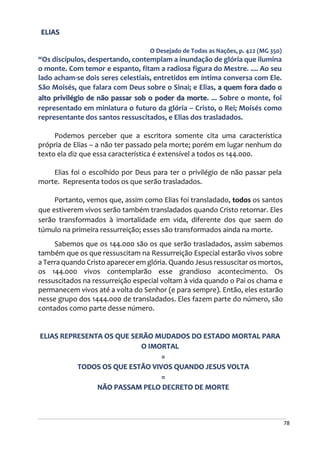 78
ELIAS
O Desejado de Todas as Nações, p. 422 (MG 350)
“Os discípulos, despertando, contemplam a inundação de glória que ilumina
o monte. Com temor e espanto, fitam a radiosa figura do Mestre. .... Ao seu
lado acham-se dois seres celestiais, entretidos em íntima conversa com Ele.
São Moisés, que falara com Deus sobre o Sinai; e Elias, a quem fora dado o
alto privilégio de não passar sob o poder da morte. ... Sobre o monte, foi
representado em miniatura o futuro da glória – Cristo, o Rei; Moisés como
representante dos santos ressuscitados, e Elias dos trasladados.
Podemos perceber que a escritora somente cita uma característica
própria de Elias – a não ter passado pela morte; porém em lugar nenhum do
texto ela diz que essa característica é extensível a todos os 144.000.
Elias foi o escolhido por Deus para ter o privilégio de não passar pela
morte. Representa todos os que serão trasladados.
Portanto, vemos que, assim como Elias foi transladado, todos os santos
que estiverem vivos serão também transladados quando Cristo retornar. Eles
serão transformados à imortalidade em vida, diferente dos que saem do
túmulo na primeira ressurreição; esses são transformados ainda na morte.
Sabemos que os 144.000 são os que serão trasladados, assim sabemos
também que os que ressuscitam na Ressurreição Especial estarão vivos sobre
a Terra quando Cristo aparecer em glória. Quando Jesus ressuscitar os mortos,
os 144.000 vivos contemplarão esse grandioso acontecimento. Os
ressuscitados na ressurreição especial voltam à vida quando o Pai os chama e
permanecem vivos até a volta do Senhor (e para sempre). Então, eles estarão
nesse grupo dos 1444.000 de transladados. Eles fazem parte do número, são
contados como parte desse número.
ELIAS REPRESENTA OS QUE SERÃO MUDADOS DO ESTADO MORTAL PARA
O IMORTAL
=
TODOS OS QUE ESTÃO VIVOS QUANDO JESUS VOLTA
=
NÃO PASSAM PELO DECRETO DE MORTE
 