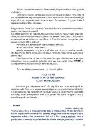 79
Moisés representa os santos da ressurreição quando Jesus volta (grande
multidão).
Elias representa os santos que estarão vivos quando Jesus volta. Não há
um representante separado para os santos que ressuscitam na ressurreição
especial e um representante para os que não morrem. O grupo todo é
representado por Elias e Enoque.
Perguntamos: Quem dos santos de Deus estarão vivos no momento que Jesus
aparece na pequena nuvem?
Resposta: Somente os 144.000. Os que ressuscitam na ressurreição especial,
afinal, estarão vivos ou mortos? É óbvio que estarão vivos, pois o próprio Pai
os ressuscitou. Acreditamos que Deus, o Todo Poderoso, tem poder para
anular a morte! Glória a Deus!
Portanto, eles têm que ser representados por Elias.
Assim, resumimos desta forma:
Moisés representa a grande multidão que Jesus ressuscita quando
chega perto da Terra. Eles não veem Jesus voltando, mas apenas quando Ele
já está aqui.
Elias representa os que estão vivos (os que não morrem e os que
ressuscitam na ressurreição especial, uma vez que estão todos VIVOS) e
acompanham todo o desenrolar da volta de Jesus.
Eis o papel dos representantes no reino da glória:
JESUS = O REI
MOISÉS = SANTOS RESSUCITADOS
ELIAS = TRANSLADADOS
Notemos que “representante” não significa ser totalmente igual ao
representado. É um recurso para mostrar algumas características semelhantes
nos dois grupos, não necessariamente tudo igual. É o caso do sumo sacerdote
no antigo Israel, ele representava Cristo, porém não podia ser igual a tudo o
que diz respeito ao Salvador.
ELISEU
Profetas e Reis, p. 135
“Com o conselho e o encorajamento dado a Jeoás, estava finda a tarefa de
Eliseu. Aquele sobre quem havia descido em grande medida o espírito que
repousava sobre Elias, provara-se fiel até o fim. Nunca vacilara. Nunca
perdera sua confiança no poder da Onipotência. Sempre, quando o caminho
 