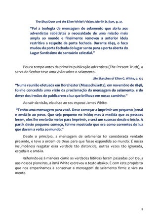 8
The Shut Door and the Ellen White’s Vision, Merlin D. Burt, p. 45
“Foi a teologia da mensagem de selamento que abriu aos
adventistas sabatistas a necessidade de uma missão mais
ampla ao mundo e finalmente removeu a anterior ideia
restritiva a respeito da porta fechada. Durante 1849, o foco
mudou da porta fechada do lugar santo para a porta aberta do
Lugar Santíssimo do santuário celestial.”
Pouco tempo antes da primeira publicação adventista (The Present Truth), a
serva do Senhor teve uma visão sobre o selamento.
Life Sketches of Ellen G. White, p. 125
“Numa reunião efetuada em Dorchester (Massachusetts), em novembro de 1848,
foi-me concedida uma visão da proclamação da mensagem do selamento, e do
dever dos irmãos de publicarem a luz que brilhava em nosso caminho.”
Ao sair da visão, ela disse ao seu esposo James White:
“Tenho uma mensagem para você. Deve começar a imprimir um pequeno jornal
e enviá-lo ao povo. Que seja pequeno no início; mas à medida que as pessoas
lerem, eles lhe enviarão meios para imprimir, e será um sucesso desde o início. A
partir deste pequeno começo, foi-me mostrado que era como correntes de luz
que davam a volta ao mundo.”
Desde o princípio, a mensagem de selamento foi considerada verdade
presente, e teve a ordem de Deus para que fosse expandida ao mundo. É nossa
incumbência resgatar essa verdade tão distorcida, outras vezes tão ignorada,
estudá-la e amá-la.
Referindo-se à maneira como as verdades bíblicas foram passadas por Deus
aos nossos pioneiros, a irmã White escreveu o texto abaixo. É com este propósito
que nos empenhamos a conservar a mensagem de selamento firme e viva na
mente.
 