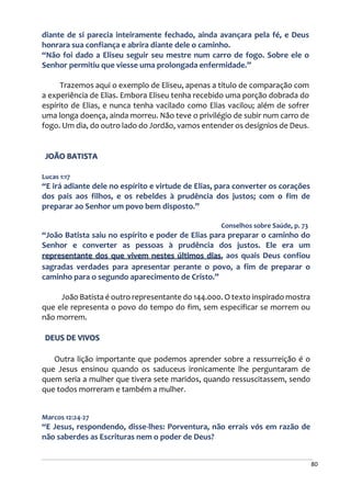 80
diante de si parecia inteiramente fechado, ainda avançara pela fé, e Deus
honrara sua confiança e abrira diante dele o caminho.
“Não foi dado a Eliseu seguir seu mestre num carro de fogo. Sobre ele o
Senhor permitiu que viesse uma prolongada enfermidade.”
Trazemos aqui o exemplo de Eliseu, apenas a título de comparação com
a experiência de Elias. Embora Eliseu tenha recebido uma porção dobrada do
espírito de Elias, e nunca tenha vacilado como Elias vacilou; além de sofrer
uma longa doença, ainda morreu. Não teve o privilégio de subir num carro de
fogo. Um dia, do outro lado do Jordão, vamos entender os desígnios de Deus.
JOÃO BATISTA
Lucas 1:17
“E irá adiante dele no espírito e virtude de Elias, para converter os corações
dos pais aos filhos, e os rebeldes à prudência dos justos; com o fim de
preparar ao Senhor um povo bem disposto.”
Conselhos sobre Saúde, p. 73
“João Batista saiu no espírito e poder de Elias para preparar o caminho do
Senhor e converter as pessoas à prudência dos justos. Ele era um
representante dos que vivem nestes últimos dias, aos quais Deus confiou
sagradas verdades para apresentar perante o povo, a fim de preparar o
caminho para o segundo aparecimento de Cristo.”
João Batista é outro representante do 144.000. O texto inspirado mostra
que ele representa o povo do tempo do fim, sem especificar se morrem ou
não morrem.
DEUS DE VIVOS
Outra lição importante que podemos aprender sobre a ressurreição é o
que Jesus ensinou quando os saduceus ironicamente lhe perguntaram de
quem seria a mulher que tivera sete maridos, quando ressuscitassem, sendo
que todos morreram e também a mulher.
Marcos 12:24-27
“E Jesus, respondendo, disse-lhes: Porventura, não errais vós em razão de
não saberdes as Escrituras nem o poder de Deus?
 