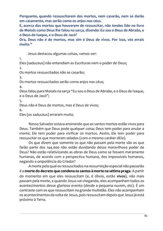 81
Porquanto, quando ressuscitarem dos mortos, nem casarão, nem se darão
em casamento, mas serão como os anjos nos céus.
E, acerca dos mortos que houverem de ressuscitar, não tendes lido no livro
de Moisés como Deus lhe falou na sarça, dizendo: Eu sou o Deus de Abraão, e
o Deus de Isaque, e o Deus de Jacó?
Ora, Deus não é de mortos, mas sim é Deus de vivos. Por isso, vós errais
muito.”
Jesus destacou algumas coisas, vamos ver:
1.
Eles (saduceus) não entendiam as Escrituras nem o poder de Deus;
2.
Os mortos ressuscitados não se casarão;
3.
Os mortos ressuscitados serão como anjos nos céus;
4.
Deus falou para Moisés na sarça “Eu sou o Deus de Abraão, e o Deus de Isaque,
e o Deus de Jacó”;
5.
Deus não é Deus de mortos, mas é Deus de vivos;
6.
Eles (os saduceus) erraram muito.
Nosso Salvador estava ensinando que os santos mortos estão vivos para
Deus. Também que Deus pode qualquer coisa; Deus tem poder para anular a
morte; Ele tem poder para vivificar os mortos. Assim, Ele tem poder para
ressuscitar os que morreram selados (com o mesmo caráter dEle).
Os que dizem que somente os que não passam pela morte são os que
farão parte dos 144.000 não estão duvidando desse maravilhoso poder de
Deus? Não estão relativizando as obras de Deus como se fossem meramente
humanas, de acordo com a perspectiva humana, dos impossíveis humanos,
negando a onipotência do Criador?
A morte pela qual os ressuscitados na ressurreição especial não passarão
é a morte do decreto que condena os santos à morte na sétima praga. A partir
do momento em que eles ressuscitam (e, é óbvio, estão vivos), não mais
passam pela morte, e quando Jesus vai chegando, eles acompanham todos os
acontecimentos desse glorioso evento (desde a pequena nuvem, etc). É um
contraste com os que ressuscitam na grande multidão. Eles não acompanham
os acontecimentos da volta de Jesus, pois ressuscitam depois que Jesus já está
próximo à Terra.
 