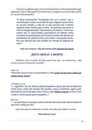 82
O pastor Loughborough, em seu livro Questions on the Sealing Message
(Questões sobre a Mensagem de Selamento), na página 28, fala de qual morte
os 144.000 são poupados.
“É desse testemunho “trasladado sem ver a morte” que a
reivindicação é feita, no sentido de que ninguém estará entre
os 144.000 selados, a não ser os que viverem até a efetiva
segunda vinda. Vemos que a morte da qual eles são salvos é
a morte designada pelos “documentos circulantes”. Tenha em
mente que os ressuscitados guardadores do Sábado estão
incluídos nos participantes do concerto. Assim, eles devem ser
trasladados na volta de Cristo, sem sofrer a ameaçada morte.
Por esse decreto eles são trazidos ao “tempo da angústia de
Jacó”.
Sem ver a morte = não são mortos pelo decreto de morte!
JESUS ABOLIU A MORTE
Podemos crer no poder de Deus para fazer que - se morrermos - seja
como se nunca tivéssemos morrido?
João 11:25
“Disse-lhe Jesus: Eu sou a ressurreição e a vida; quem crê em mim, ainda que
esteja morto, viverá.”
2 Timóteo 1: 9 e 10
“... segundo o seu (de Deus) próprio propósito e graça que nos foi dada em
Cristo Jesus, antes dos tempos dos séculos, e que é manifesta, agora, pela
aparição de nosso Salvador Jesus Cristo, o qual aboliu a morte e trouxe à luz
a vida e a incorrupção, pelo evangelho...”
Atos 2:24
“ ... ao qual Deus ressuscitou, soltas as ânsias da morte, pois não era possível
que fosse retido por ela.”
Jesus teve que Se submeter à morte a fim de poder abolir a morte!
Maravilhoso Jesus!
 