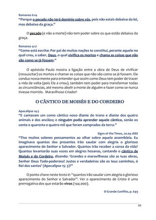 83
Romanos 6:14
“Porque o pecado não terá domínio sobre vós, pois não estais debaixo da lei,
mas debaixo da graça.”
O pecado (e não a morte) não tem poder sobre os que estão debaixo da
graça.
Romanos 4:17
“Como está escrito: Por pai de muitas nações te constituí, perante aquele no
qual creu, a saber, Deus, o qual vivifica os mortos e chama as coisas que não
são como se já fossem.”
O apóstolo Paulo mostra a ligação entre a obra de Deus de vivificar
(ressuscitar) os mortos e chamar as coisas que não são como se já fossem. Ele
conduz nossa mente para entender que assim como Deus tem poder de trazer
a vida de volta (pois Ele a criou), também tem poder para transformar todas
as circunstâncias, até mesmo abolir a morte de alguém e fazer como se nunca
tivesse morrido. Maravilhoso Criador!
O CÂNTICO DE MOISÉS E DO CORDEIRO
Apocalipse 14:3
“E cantavam um como cântico novo diante do trono e diante dos quatro
animais e dos anciãos; e ninguém podia aprender aquele cântico, senão os
cento e quarenta e quatro mil que foram comprados da terra.”
Signs of the Times, 20.04.1888
“Tive muitos solenes pensamentos ao olhar sobre aquela assembleia. Eu
imaginava quantos dos presentes irão saudar com alegria o glorioso
aparecimento do Senhor e Salvador. Quantos irão receber a coroa da vida?
Quantos levantarão suas vozes em alegres hosanas, cantando o cântico de
Moisés e do Cordeiro, dizendo: ‘Grandes e maravilhosas são as tuas obras,
Senhor Deus Todo-poderoso! Justos e verdadeiros são os teus caminhos, ó
Rei dos santos’ (Apocalipse 15: 3)?”
O ponto chave neste texto é: “quantos irão saudar com alegria o glorioso
aparecimento do Senhor e Salvador”. Ver o aparecimento de Cristo é uma
prerrogativa dos que estarão vivos (144.000).
O Grande Conflito, p. 649
 