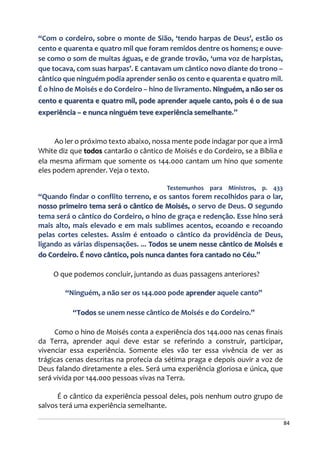 84
“Com o cordeiro, sobre o monte de Sião, ‘tendo harpas de Deus’, estão os
cento e quarenta e quatro mil que foram remidos dentre os homens; e ouve-
se como o som de muitas águas, e de grande trovão, ‘uma voz de harpistas,
que tocava, com suas harpas’. E cantavam um cântico novo diante do trono –
cântico que ninguém podia aprender senão os cento e quarenta e quatro mil.
É o hino de Moisés e do Cordeiro – hino de livramento. Ninguém, a não ser os
cento e quarenta e quatro mil, pode aprender aquele canto, pois é o de sua
experiência – e nunca ninguém teve experiência semelhante.”
Ao ler o próximo texto abaixo, nossa mente pode indagar por que a irmã
White diz que todos cantarão o cântico de Moisés e do Cordeiro, se a Bíblia e
ela mesma afirmam que somente os 144.000 cantam um hino que somente
eles podem aprender. Veja o texto.
Testemunhos para Ministros, p. 433
“Quando findar o conflito terreno, e os santos forem recolhidos para o lar,
nosso primeiro tema será o cântico de Moisés, o servo de Deus. O segundo
tema será o cântico do Cordeiro, o hino de graça e redenção. Esse hino será
mais alto, mais elevado e em mais sublimes acentos, ecoando e recoando
pelas cortes celestes. Assim é entoado o cântico da providência de Deus,
ligando as várias dispensações. ... Todos se unem nesse cântico de Moisés e
do Cordeiro. É novo cântico, pois nunca dantes fora cantado no Céu.”
O que podemos concluir, juntando as duas passagens anteriores?
“Ninguém, a não ser os 144.000 pode aprender aquele canto”
“Todos se unem nesse cântico de Moisés e do Cordeiro.”
Como o hino de Moisés conta a experiência dos 144.000 nas cenas finais
da Terra, aprender aqui deve estar se referindo a construir, participar,
vivenciar essa experiência. Somente eles vão ter essa vivência de ver as
trágicas cenas descritas na profecia da sétima praga e depois ouvir a voz de
Deus falando diretamente a eles. Será uma experiência gloriosa e única, que
será vivida por 144.000 pessoas vivas na Terra.
É o cântico da experiência pessoal deles, pois nenhum outro grupo de
salvos terá uma experiência semelhante.
 