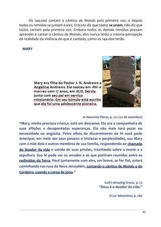 85
Os 144.000 cantam o cântico de Moisés pela primeira vez, e depois
todos os remidos se juntam a eles. O texto diz que todos se unem, não diz que
todos cantam pela primeira vez. Embora todos os demais remidos possam
aprender e cantar o cântico de Moisés, eles nunca terão a mesma percepção
de realidade da vivência do que é cantado, como os 144.000 terão.
MARY
In Heavenly Places, p. 272 (22 de setembro)
“Mary, minha preciosa criança, está em descanso. Ela era a companheira de
suas aflições e desapontadas esperanças. Ela não mais terá pesar ou
necessidade ou angústia. Pelos olhos do discernimento da fé você pode
antecipar, em meio aos seus pesares e tristezas e perplexidades, sua Mary
com a mãe dela e outros membros de sua família, respondendo ao chamado
do Doador da vida e saindo de suas prisões, triunfando sobre a morte e a
sepultura. Sua fé pode ver os amados e os que partiram reunidos entre os
redimidos da Terra. Você juntamente com eles, em breve, se for fiel, estará
caminhando nas ruas da Nova Jerusalém, cantando o cântico de Moisés e do
Cordeiro, usando a coroa de joias.”
God’s Amazing Grace, p. 73
“Deus é o doador da vida.”
O Lar Adventista, p. 280
 