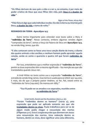 86
“Os filhos derivam de seus pais a vida e o ser e, no entanto, é por meio do
poder criativo de Deus que seus filhos têm vida, pois Deus é o doador da
vida.”
Signs of the Times, 08.04.1897
“Vida física é algo que cada indivíduo recebe. Ela não é eterna ou imortal; pois
Deus, o doador da vida, a toma de volta.”
REDIMIDOS DA TERRA - Apocalipse 14:3
Outro termo importante para entender esse texto sobre a Mary é
“redimidos da Terra”. Nesse contexto, embora algumas versões digam
“comprados da terra”, temos a força da Palavra de Deus em Apocalipse 14:3,
na versão King James, que diz:
“E eles cantavam como se fosse uma nova canção diante do trono, e diante
dos quatro animais e dos anciãos; e nenhum homem podia aprender aquela
canção, senão os cento e quarenta e quatro mil que foram redimidos da
terra.”
Por isso, entendemos que a melhor expressão é “redimidos da Terra”,
porém as duas expressões têm o mesmo significado – faz menção aos que são
transladados quando Jesus vier.
A irmã White no texto acima usa a expressão “redimidos da Terra”,
extraída da versão King James. Esse termo é usado para se referir aos 144.000,
E mais, ela diz que o próprio pastor Andrew, se for, fiel, estará entre os
“redimidos da Terra (144.000). Ele morreu em 1883.”
“Sua fé pode ver os amados e os separados, reunidos entre
os redimidos da Terra.”
Uriah Smith, Daniel and the Revelation (1897), p. 583
“Foram “redimidos dentre os homens” (verso 4), uma
expressão que pode ser aplicada somente aos que são
trasladados dentre os vivos. Paulo trabalhava para ver se de
algum modo podia chegar à ressureição dos mortos
(Filipenses 3:11). Esta é a esperança dos que dormem em Jesus:
uma ressurreição dos mortos. Uma redenção dentre os
homens, dentre os vivos, deve significar uma coisa diferente,
 