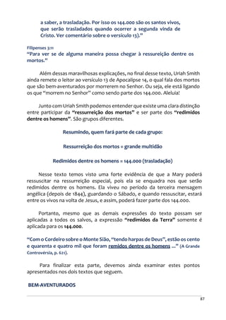 87
a saber, a trasladação. Por isso os 144.000 são os santos vivos,
que serão trasladados quando ocorrer a segunda vinda de
Cristo. Ver comentário sobre o versículo 13).”
Filipenses 3:11
“Para ver se de alguma maneira possa chegar à ressureição dentre os
mortos.”
Além dessas maravilhosas explicações, no final desse texto, Uriah Smith
ainda remete o leitor ao versículo 13 de Apocalipse 14, o qual fala dos mortos
que são bem-aventurados por morrerem no Senhor. Ou seja, ele está ligando
os que “morrem no Senhor” como sendo parte dos 144.000. Aleluia!
Junto com Uriah Smith podemos entender que existe uma clara distinção
entre participar da “ressurreição dos mortos” e ser parte dos “redimidos
dentre os homens”. São grupos diferentes.
Resumindo, quem fará parte de cada grupo:
Ressurreição dos mortos = grande multidão
Redimidos dentre os homens = 144.000 (trasladação)
Nesse texto temos visto uma forte evidência de que a Mary poderá
ressuscitar na ressurreição especial, pois ela se enquadra nos que serão
redimidos dentre os homens. Ela viveu no período da terceira mensagem
angélica (depois de 1844), guardando o Sábado, e quando ressuscitar, estará
entre os vivos na volta de Jesus, e assim, poderá fazer parte dos 144.000.
Portanto, mesmo que as demais expressões do texto possam ser
aplicadas a todos os salvos, a expressão “redimidos da Terra” somente é
aplicada para os 144.000.
“Com o Cordeiro sobre o Monte Sião, “tendo harpas de Deus”, estão os cento
e quarenta e quatro mil que foram remidos dentre os homens ...” (A Grande
Controvérsia, p. 621).
Para finalizar esta parte, devemos ainda examinar estes pontos
apresentados nos dois textos que seguem.
BEM-AVENTURADOS
 