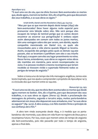88
Apocalipse 14:13
“E ouvi uma voz do céu, que me dizia: Escreve: Bem-aventurados os mortos
que, desde agora, morrem no Senhor. Sim, diz o Espírito, para que descansem
dos seus trabalhos, e as suas obras os sigam.”
Uriah Smith, Daniel and the Revelation (1897), pp. 634-635
“Mas por que os que morrem depois deste tempo (1844) são
bem-aventurados? Deve haver alguma razão especial para
pronunciar esta bênção sobre eles. Não será porque eles
escapam do tempo de temível perigo que os santos devem
encontrar ao encerrar sua peregrinação? E embora sejam
assim abençoados em comum com todos os justos mortos,
têm uma vantagem sobre eles por serem, sem dúvida, aquela
companhia mencionada em Daniel 12:2, os quais são
ressuscitados para a vida eterna quando Miguel se levanta.
Assim, escapando dos perigos pelos quais os demais 144.000
passam, eles se levantam e partilham com eles o seu triunfo
final aqui, e ocupam com eles seu lugar proeminente no reino.
Dessa forma, entendemos, suas obras os seguem: estas obras
são mantidas em memória, para serem recompensadas no
Juízo. E as pessoas recebem a mesma recompensa que teriam
recebido se tivessem vivido e suportado fielmente todos os
perigos do tempo de angústia.”
Sobre o transcurso de tempo das três mensagens angélicas, temos este
texto inspirado, que nos ajuda a compreender o propósito de Apocalipse 14:13
e a inclusão dos que morrem entre os 144.000.
Manuscript 139, 1903
“E ouvi uma voz do céu, que me dizia: Bem-aventurados os mortos que desde
agora morrem no Senhor. Sim, diz o Espírito, para que descansem dos seus
trabalhos, e as suas obras os sigam. (Verso 13). Desde a proclamação das
mensagens do primeiro, segundo e terceiro anjos, muitos porta-bandeiras
adormeceram em Jesus; eles depuseram suas armaduras, mas “as suas obras
os seguem” (Ap. 14:13). A obra avança, e os fiéis mantém firme o princípio de
sua confiança até o fim.”
A obra tem vindo avançando desde 1844, e à medida que os porta-
bandeiras vão morrendo, suas obras em vida ficam no registro de Deus para a
recompensa futura. Por isso, esses que morrem antes do tempo de angústia
são bem-aventurados, pois não passarão por todo o tempo de angústia,
apenas o final dele.
 