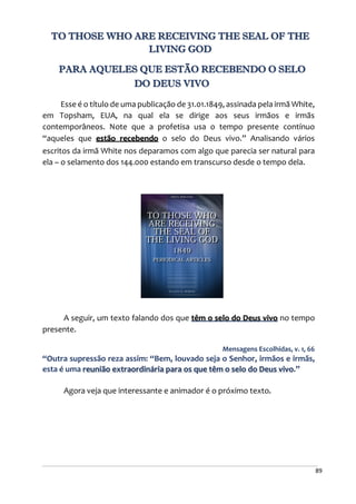 89
TO THOSE WHO ARE RECEIVING THE SEAL OF THE
LIVING GOD
PARA AQUELES QUE ESTÃO RECEBENDO O SELO
DO DEUS VIVO
Esse é o título de uma publicação de 31.01.1849, assinada pela irmã White,
em Topsham, EUA, na qual ela se dirige aos seus irmãos e irmãs
contemporâneos. Note que a profetisa usa o tempo presente contínuo
“aqueles que estão recebendo o selo do Deus vivo.” Analisando vários
escritos da irmã White nos deparamos com algo que parecia ser natural para
ela – o selamento dos 144.000 estando em transcurso desde o tempo dela.
A seguir, um texto falando dos que têm o selo do Deus vivo no tempo
presente.
Mensagens Escolhidas, v. 1, 66
“Outra supressão reza assim: “Bem, louvado seja o Senhor, irmãos e irmãs,
esta é uma reunião extraordinária para os que têm o selo do Deus vivo.”
Agora veja que interessante e animador é o próximo texto.
 