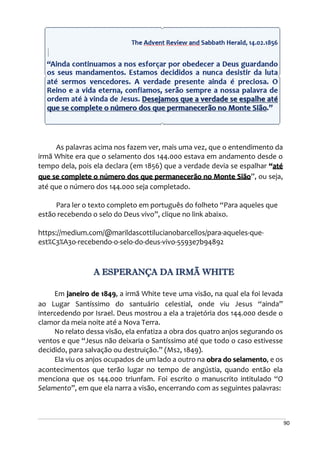 90
As palavras acima nos fazem ver, mais uma vez, que o entendimento da
irmã White era que o selamento dos 144.000 estava em andamento desde o
tempo dela, pois ela declara (em 1856) que a verdade devia se espalhar “até
que se complete o número dos que permanecerão no Monte Sião”, ou seja,
até que o número dos 144.000 seja completado.
Para ler o texto completo em português do folheto “Para aqueles que
estão recebendo o selo do Deus vivo”, clique no link abaixo.
https://medium.com/@marildascottilucianobarcellos/para-aqueles-que-
est%C3%A3o-recebendo-o-selo-do-deus-vivo-5593e7b94892
A ESPERANÇA DA IRMÃ WHITE
Em janeiro de 1849, a irmã White teve uma visão, na qual ela foi levada
ao Lugar Santíssimo do santuário celestial, onde viu Jesus “ainda”
intercedendo por Israel. Deus mostrou a ela a trajetória dos 144.000 desde o
clamor da meia noite até a Nova Terra.
No relato dessa visão, ela enfatiza a obra dos quatro anjos segurando os
ventos e que “Jesus não deixaria o Santíssimo até que todo o caso estivesse
decidido, para salvação ou destruição.” (Ms2, 1849).
Ela viu os anjos ocupados de um lado a outro na obra do selamento, e os
acontecimentos que terão lugar no tempo de angústia, quando então ela
menciona que os 144.000 triunfam. Foi escrito o manuscrito intitulado “O
Selamento”, em que ela narra a visão, encerrando com as seguintes palavras:
 