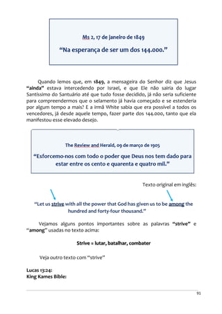 91
Quando lemos que, em 1849, a mensageira do Senhor diz que Jesus
“ainda” estava intercedendo por Israel, e que Ele não sairia do lugar
Santíssimo do Santuário até que tudo fosse decidido, já não seria suficiente
para compreendermos que o selamento já havia começado e se estenderia
por algum tempo a mais? E a irmã White sabia que era possível a todos os
vencedores, já desde aquele tempo, fazer parte dos 144.000, tanto que ela
manifestou esse elevado desejo.
Texto original em inglês:
“Let us strive with all the power that God has given us to be among the
hundred and forty-four thousand.”
Vejamos alguns pontos importantes sobre as palavras “strive” e
“among” usadas no texto acima:
Strive = lutar, batalhar, combater
Veja outro texto com “strive”
Lucas 13:24:
King Kames Bible:
 