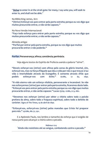 92
“Strive to enter in at the strait gate: for many, I say unto you, will seek to
enter in, and shall not be able.”
Na Bíblia King James, 1611:
“(Strive) Esforçai-vos para entrar pela porta estreita; porque eu vos digo que
muitos procurarão entrar, e não serão capazes.”
Na Nova Versão Internacional:
“Faça todo esforço para entrar pela porta estreita; porque eu vos digo que
muitos procurarão entrar, e não serão capazes.”
Almeida antiga:
“Porfiai por entrar pela porta estreita, porque eu vos digo que muitos
procurarão entrar e não poderão.”
Porfiar: Perseverança; afinco; constância; pertinácia.
Veja alguns textos do Espírito de Profecia usando a palavra “strive”.
“Deveis esforçar-vos (strive) com afinco pela coroa da glória imortal, sim,
esforçai-vos, mas na força d'Aquele que deu a vida por nós e que trouxe à luz
vida e imortalidade através do Evangelho. É somente através d'Ele que
podeis esforçar-vos com êxito.” 6LtMs, Lt 8a, 1890.
“A vida eterna vale um esforço vitalício, perseverante e incansável. Se não
nos esforçarmos (strive) por entrar pela porta estreita, ficaremos deste lado.
“Esforçai-vos para entrar pela porta estreita; porque eu vos digo que muitos
procurarão entrar, e não serão capazes.” Lucas 13:24. 1LtMs, Lt 9, 1861.
“Devemos nos esforçar (strive) por obter a vitória sobre toda a paixão
profana da alma, sobre toda a fraqueza espiritual, sobre todo o defeito de
carácter. Signs of The Times, 14 de abril de 1890.
“Esforçai-vos, esforçai-vos (strive) pelas mansões que Cristo foi preparar
para nós.” 25LtMs, Ms 72, 1911.
E o Apóstolo Paulo, nos lembra o tamanho do esforço que é exigido de
nossa parte para alcançar a vitória sobre o pecado.
Hebreus 12:4
“
Ainda não resististes até ao sangue, combatendo contra o pecado.”
 