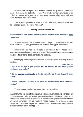 93
“Resistir até o sangue” é o mesmo sentido das palavras usadas nos
textos da mensageira do Senhor ao usar “strive”. Devemos lutar, nos esforçar,
resistir com toda a força do nosso ser, sempre amparados, sustentados na
força de Cristo, nosso Redentor.
Outro ponto que devemos destacar com relação ao texto da Review de
09.03.1905 é quanto à palavra “among”.
Among = entre, no meio de
“Esforcemo-nos com todo o poder que Deus nos tem dado para estar entre
os 144.000.”
Aqui se desfaz a falácia de que haverá um grupo que ressuscitará para
estar “com” os 144.000, porém não faz parte da contagem do número.
Temos diante de nós a declaração incontestável de que todos os que
vivem desde quando começou o selamento (1844/1848) devem estar entre os
144.000 – fazer parte deles, contados no número.
Já em 1905 a mensageira do Senhor exortava o povo a fazer parte dos
144.000.
5LtMs, Ms 1, 1915
“Digo a vocês agora que quando eu for levada ao descanso grandes
mudanças ocorrerão.”
“Não sei quando serei levada; e desejo alertá-los contra os dispositivos do
diabo.”
“Desejo que o povo saiba que eu os adverti completamente antes da minha
morte.”
Vejamos alguns raciocínios sobre esses textos acima.
1. A irmã White era profetisa de Deus, e ela disse que tinha a esperança de ser
um dos 144.000. Podemos pensar que em 1849 ela não sabia se morreria antes
da volta de Jesus ou não. Supondo que ela soubesse que iria morrer antes de
ver Jesus regressar, isso só confirma nosso estudo, ou seja, que os que
morrem na fé da mensagem do terceiro anjo, ressuscitam na ressurreição
especial e fazem parte dos 144.000.
 
