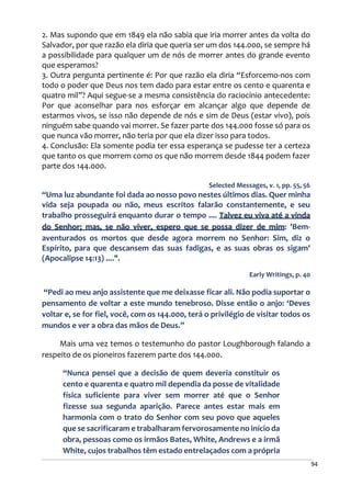 94
2. Mas supondo que em 1849 ela não sabia que iria morrer antes da volta do
Salvador, por que razão ela diria que queria ser um dos 144.000, se sempre há
a possibilidade para qualquer um de nós de morrer antes do grande evento
que esperamos?
3. Outra pergunta pertinente é: Por que razão ela diria “Esforcemo-nos com
todo o poder que Deus nos tem dado para estar entre os cento e quarenta e
quatro mil”? Aqui segue-se a mesma consistência do raciocínio antecedente:
Por que aconselhar para nos esforçar em alcançar algo que depende de
estarmos vivos, se isso não depende de nós e sim de Deus (estar vivo), pois
ninguém sabe quando vai morrer. Se fazer parte dos 144.000 fosse só para os
que nunca vão morrer, não teria por que ela dizer isso para todos.
4. Conclusão: Ela somente podia ter essa esperança se pudesse ter a certeza
que tanto os que morrem como os que não morrem desde 1844 podem fazer
parte dos 144.000.
Selected Messages, v. 1, pp. 55, 56
“Uma luz abundante foi dada ao nosso povo nestes últimos dias. Quer minha
vida seja poupada ou não, meus escritos falarão constantemente, e seu
trabalho prosseguirá enquanto durar o tempo .... Talvez eu viva até a vinda
do Senhor; mas, se não viver, espero que se possa dizer de mim: 'Bem-
aventurados os mortos que desde agora morrem no Senhor: Sim, diz o
Espírito, para que descansem das suas fadigas, e as suas obras os sigam'
(Apocalipse 14:13) ....".
Early Writings, p. 40
“Pedi ao meu anjo assistente que me deixasse ficar ali. Não podia suportar o
pensamento de voltar a este mundo tenebroso. Disse então o anjo: ‘Deves
voltar e, se for fiel, você, com os 144.000, terá o privilégio de visitar todos os
mundos e ver a obra das mãos de Deus.”
Mais uma vez temos o testemunho do pastor Loughborough falando a
respeito de os pioneiros fazerem parte dos 144.000.
“Nunca pensei que a decisão de quem deveria constituir os
cento e quarenta e quatro mil dependia da posse de vitalidade
física suficiente para viver sem morrer até que o Senhor
fizesse sua segunda aparição. Parece antes estar mais em
harmonia com o trato do Senhor com seu povo que aqueles
que se sacrificaram e trabalharam fervorosamente no início da
obra, pessoas como os irmãos Bates, White, Andrews e a irmã
White, cujos trabalhos têm estado entrelaçados com a própria
 