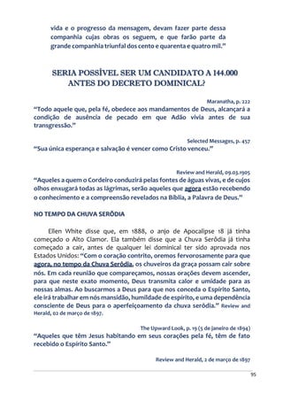 95
vida e o progresso da mensagem, devam fazer parte dessa
companhia cujas obras os seguem, e que farão parte da
grande companhia triunfal dos cento e quarenta e quatro mil.”
SERIA POSSÍVEL SER UM CANDIDATO A 144.000
ANTES DO DECRETO DOMINICAL?
Maranatha, p. 222
“Todo aquele que, pela fé, obedece aos mandamentos de Deus, alcançará a
condição de ausência de pecado em que Adão vivia antes de sua
transgressão.”
Selected Messages, p. 457
“Sua única esperança e salvação é vencer como Cristo venceu.”
Review and Herald, 09.03.1905
“Aqueles a quem o Cordeiro conduzirá pelas fontes de águas vivas, e de cujos
olhos enxugará todas as lágrimas, serão aqueles que agora estão recebendo
o conhecimento e a compreensão revelados na Bíblia, a Palavra de Deus.”
NO TEMPO DA CHUVA SERÔDIA
Ellen White disse que, em 1888, o anjo de Apocalipse 18 já tinha
começado o Alto Clamor. Ela também disse que a Chuva Serôdia já tinha
começado a cair, antes de qualquer lei dominical ter sido aprovada nos
Estados Unidos: “Com o coração contrito, oremos fervorosamente para que
agora, no tempo da Chuva Serôdia, os chuveiros da graça possam cair sobre
nós. Em cada reunião que compareçamos, nossas orações devem ascender,
para que neste exato momento, Deus transmita calor e umidade para as
nossas almas. Ao buscarmos a Deus para que nos conceda o Espírito Santo,
ele irá trabalhar em nós mansidão, humildade de espírito, e uma dependência
consciente de Deus para o aperfeiçoamento da chuva serôdia.” Review and
Herald, 02 de março de 1897.
The Upward Look, p. 19 (5 de janeiro de 1894)
“Aqueles que têm Jesus habitando em seus corações pela fé, têm de fato
recebido o Espírito Santo.”
Review and Herald, 2 de março de 1897
 