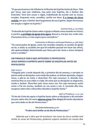 96
“O que precisamos é da influência vivificante do Espírito Santo de Deus. ‘Não
por força, nem por violência, mas pelo meu Espírito, diz o Senhor dos
Exércitos.’ Orai sem cessar e vigiai, trabalhando de acordo com as vossas
orações. Enquanto orais, acreditai, confiai em Deus. É o tempo da chuva
serôdia, em que o Senhor dará largamente do seu Espírito. Sejam fervorosos
em oração e vigiem no Espírito.”
Eventos Finais, p. 162 (1895)
"A descida do Espírito Santo sobre a igreja é olhada como estando no futuro;
é, porém, o privilégio da igreja tê-la agora. Buscai-a, orai por ela, crede nela.
Precisamos tê-la, e o Céu espera para concedê-la.”
Testimonies to Ministers and Gospel Workers, p. 508 (1897)
“As convocações da igreja, como nas reuniões campais, as sessões da igreja
no lar, e todas as ocasiões em que há trabalho pessoal em favor das almas,
são oportunidades determinadas por Deus para dar tanto a chuva temporã
como a serôdia.”
UM PARALELO COM O QUE ANTECEDEU O PENTECOSTES
JESUS SOPROU O ESPÍRITO SANTO SOBRE OS DISCÍPULOS ANTES DO
PENTECOSTES
João 20:19-22
“Chegada pois a tarde daquele dia, o primeiro dia da semana, e cerradas as
portas onde os discípulos, com medo dos judeus, se tinham ajuntado, chegou
Jesus, e pôs-se no meio, e disse-lhes: Paz seja convosco. E, dizendo isso,
mostrou-lhes as suas mãos e o lado. De sorte que os discípulos se alegraram,
vendo o Senhor. Disse-lhes pois Jesus outra vez: Paz seja convosco; assim
como o Pai me enviou, também eu vos envio a vós. E, havendo dito isto,
assoprou sobre eles e disse-lhes: Recebei o Espírito Santo.”
Spirit of Prophecy, v. 3, p. 244
“O ato de Cristo de soprar o Espírito Santo sobre os discípulos e de conceder
Sua paz sobre eles foi como algumas gotas (few drops) do banho abundante
que seria dado no dia de Pentecostes.”
The Great Controversy, p. 611
“A obra será similar ao do dia de Pentecostes.”
Sabendo que a obra que irá acontecer nas cenas da chuva serôdia será
similar às cenas do Pentecostes, podemos esperar também em nossos dias
 