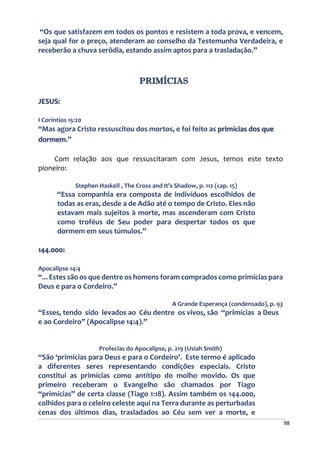 98
“Os que satisfazem em todos os pontos e resistem a toda prova, e vencem,
seja qual for o preço, atenderam ao conselho da Testemunha Verdadeira, e
receberão a chuva serôdia, estando assim aptos para a trasladação.”
PRIMÍCIAS
JESUS:
I Coríntios 15:20
“Mas agora Cristo ressuscitou dos mortos, e foi feito as primícias dos que
dormem.”
Com relação aos que ressuscitaram com Jesus, temos este texto
pioneiro:
Stephen Haskell , The Cross and It’s Shadow, p. 112 (cap. 15)
“Essa companhia era composta de indivíduos escolhidos de
todas as eras, desde a de Adão até o tempo de Cristo. Eles não
estavam mais sujeitos à morte, mas ascenderam com Cristo
como troféus de Seu poder para despertar todos os que
dormem em seus túmulos.”
144.000:
Apocalipse 14:4
“... Estes são os que dentre os homens foram comprados como primícias para
Deus e para o Cordeiro.”
A Grande Esperança (condensado), p. 93
“Esses, tendo sido levados ao Céu dentre os vivos, são “primícias a Deus
e ao Cordeiro” (Apocalipse 14:4).”
Profecias do Apocalipse, p. 219 (Usiah Smith)
“São ‘primícias para Deus e para o Cordeiro’. Este termo é aplicado
a diferentes seres representando condições especiais. Cristo
constitui as primícias como antítipo do molho movido. Os que
primeiro receberam o Evangelho são chamados por Tiago
“primícias” de certa classe (Tiago 1:18). Assim também os 144.000,
colhidos para o celeiro celeste aqui na Terra durante as perturbadas
cenas dos últimos dias, trasladados ao Céu sem ver a morte, e
 
