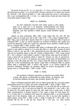 EUCLIDES
Do ponto A tire-se (Pr. 2.1.) a reta AD = C. Com o centro A, e o intervalo
AD descreva-se (Post. 3.) o círculo DEF. Porque o ponto A é o centro do círculo
EF, será AE = AD. Mas é também C = AD. Logo tanto AE, como C, será igual a
AD; e por conseqüência AE = C (Ax. 1.). Logo temos tirado da reta maior AB
uma parte igual à reta C<AB.
PROP. IV. TEOREMA.
Se dois triângulos tiverem dois lados iguais a dois lados,
cada um a cada um, e os ângulos, compreendidos por êstes
lados, forem também iguais; as bases e os triângulos, e os mais
ângulos, que são opostos a lados iguais, serão também iguais
(Fig. 21.).
Sejam os dois triângulos ABC, DEF, cujos lados AB, AC, DE, DF são
iguais, cada um a cada um, isto é, AB = DE, e AC = DF; e seja o ângulo BAC =
EDF. Digo, que a base BC é igual à base EF; e que o triângulo' ABC é igual ao
triângulo DEF; e que os outros ângulos do primeiro triângulo são iguais aos
outros do segundo, cada um a cada um, segundo ficam opostos a lados iguais;
isto é, o ângulo ABC = DEF, e ACB = DFE.
Considere-se pôsto o triângulo ABC sôbre o triângulo DEF, de sorte que o
ponto A caia sôbre o ponto D, e a reta AB sôbre a r.eta DE. O ponto B cairá
sôbre o onto E, por ser AB = DE. Ajustando-se pois AB sôbre DE, também a
reta AC se ajustará sôbre a reta DF, sendo o ângulo BAC = EDF. Logo sendo
AC = DF, o ponto C cairá sôbre o ponto F. Mas temos visto que B cai sôbre E.
Logo a base BC se ajustará sôbre a base EF. Porque se não se ajustarem,
caindo B em E, e C em F, se seguirá, que duas linhas retas compreendem um
espaço, o que não pode ser (Ax. 10.). Logo a base BC deve-se ajustar sôbre a
base EF, e por conseqüência são iguais. Logo todo o triângulo ABC se ajusta
sôbre todo o triângulo DEF, e assim são iguais; e os outros ângu!os do
primeiro triângulo também se ajustam sôbre os outros do,segundo e são
iguais; isto é, o ângulo ABC = DEF, e ACB = DFE.
PROP. V. TEOR.
Em qualquer triângulo isósceles os ângulos que estão sôbre
a base, são iguais e produzidos os lados iguais, os ângulos, que
se formam debaixo da base, são também iguais (Fig. 22.).
Seja o triângulo isósceles ABC com os lados iguais AB, AC, os quais sejam
produzidos para D e E. Digo, que será o ângulo ABC = ACB, e CBD = BCE.
Tome-se na reta BD um ponto qualquer F; e da reta AE>AF se corte (Pr.
3.1.) a parte AG = AF; e se tirem as retas PC, GB. Sendo AF = AG, e AB = AC;
as duas FA, AC serão iguais às duas GA, AB, cada uma a cada uma. E além
disto compreendem o ângulo comum F AG. Logo a base FC será igual (Pr.
4.1.) à base GB; e o triângulo AFC igual ao triângulo AGB; e os mais ângulos
iguais aos mais ângulos, cada um a cada um; isto é, os que são opostos a
lados iguais, como ACF = ABG, e AFC = AGB. E sendo AF = AG e AB = AC,
tirando AB de AF, e AO de AG, ficará BF = CG (Ax. 3.). Mas temos
ELEMENTOS DE GEOMETRIA 10
 