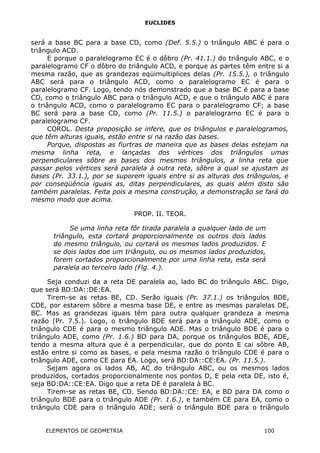 EUCLIDES
será a base BC para a base CD, como (Def. 5.5.) o triângulo ABC é para o
triângulo ACD.
E porque o paralelogramo EC é o dôbro (Pr. 41.1.) do triângulo ABC, e o
paralelogramo CF o dôbro do triângulo ACD, e porque as partes têm entre si a
mesma razão, que as grandezas eqüimultiplices delas (Pr. 15.5.), o triângulo
ABC será para o triângulo ACD, como o paralelogramo EC é para o
paralelogramo CF. Logo, tendo nós demonstrado que a base BC é para a base
CD, como o triângulo ABC para o triângulo ACD, e que o triângulo ABC é para
o triângulo ACD, como o paralelogramo EC para o paralelogramo CF; a base
BC será para a base CD, como (Pr. 11.5.) o paralelogramo EC é para o
paralelogramo CF.
COROL. Desta proposição se infere, que os triângulos e paralelogramos,
que têm alturas iguais, estão entre si na razão das bases.
Porque, dispostas as fiurtras de maneira que as bases delas estejam na
mesma linha reta, e lançadas dos vértices dos triângulos umas
perpendiculares sôbre as bases dos mesmos triângulos, a linha reta que
passar pelos vértices será paralela à outra reta, sôbre a qual se ajustam as
bases (Pr. 33.1.), por se suporem iguais entre si as alturas dos triângulos, e
por conseqüência iguais as, ditas perpendiculares, as quais além disto são
também paralelas. Feita pois a mesma construção, a demonstração se fará do
mesmo modo que acima.
PROP. II. TEOR.
Se uma linha reta fôr tirada paralela a qualquer lado de um
triângulo, esta cortará proporcionalmente os outros dois lados
do mesmo triângulo, ou cortará os mesmos lados produzidos. E
se dois lados doe um triângulo, ou os mesmos lados produzidos,
forem cortados proporcionalmente por uma linha reta, esta será
paralela ao terceiro lado (Fig. 4.).
Seja conduzi da a reta DE paralela ao, lado BC do triângulo ABC. Digo,
que será BD:DA::DE:EA.
Tirem-se as retas BE, CD. Serão iguais (Pr. 37.1.) os triângulos BDE,
CDE, por estarem sôbre a mesma base DE, e entre as mesmas paralelas DE,
BC. Mas as grandezas iguais têm para outra qualquer grandeza a mesma
razão (Pr. 7.5.). Logo, o triângulo BDE será para o triângulo ADE, como o
triângulo CDE é para o mesmo triângulo ADE. Mas o triângulo BDE é para o
triângulo ADE, como (Pr. 1.6.) BD para DA, porque os triângulos BDE, ADE,
tendo a mesma altura que é a perpendicular, que do ponto E cai sôbre AB,
estão entre si como as bases, e pela mesma razão o triângulo CDE é para o
triângulo ADE, como CE para EA. Logo, será BD:DA::CE:EA. (Pr. 11.5.).
Sejam agora os lados AB, AC do triângulo ABC, ou os mesmos lados
produzidos, cortados proporcionalmente nos pontos D, E pela reta DE, isto é,
seja BD:DA::CE:EA. Digo que a reta DE é paralela à BC.
Tirem-se as retas BE, CD. Sendo BD:DA::CE: EA, e BD para DA como o
triângulo BDE para o triângulo ADE (Pr. 1.6.), e também CE para EA, como o
triângulo CDE para o triângulo ADE; será o triângulo BDE para o triângulo
ELEMENTOS DE GEOMETRIA 100
 