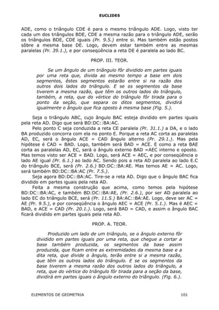 EUCLIDES
ADE, como o triângulo CDE é para o mesmo triângulo ADE. Logo, visto ter
cada um dos triângulos BDE, CDE a mesma razão para o triângulo ADE, serão
os triângulos BDE, CDE iguais (Pr. 9.5.) entre si. Mas também estão postos
sôbre a mesma base DE. Logo, devem estar também entre as mesmas
paralelas (Pr. 39.1.), e por conseqüência a reta DE é paralela ao lado BC.
PROP. III. TEOR.
Se um ângulo de um triângulo fôr dividido em partes iguais
por uma reta que, divida ao mesmo tempo a base em dois
segmentos, êstes segmentos estarão entre si na razão dos
outros dois lados do triângulo. E se os segmentos da base
tiverem a mesma razão, que têm os outros lados do triângulo,
também, a reta, que do vértice do triângulo fôr tirada para o
ponto da seção, que separa os ditos segmentos, dividirá
igualmente o ângulo que fica oposto à mesma base (Fig. 5.).
Seja o triângulo ABC, cujo ângulo BAC esteja dividido em partes iguais
pela reta AD. Digo que será BD:DC::BA:AC.
Pelo ponto C seja conduzida a reta CE paralela (Pr. 31.1.) a DA, e o lado
BA produzido concorra com ela no ponto E. Porque a reta AC corta as paralelas
AD, EC, será o ângulo ACE = CAD ângulo alterno (Pr. 29.1.). Mas pela
hipótese é CAD = BAD. Logo, também será BAD = ACE. E como a reta BAE
corta as paralelas AD, EC, será o ângulo externo BAD =AEC interno e oposto.
Mas temos visto ser ACE = BAD. Logo, será ACE = AEC, e por conseqüência o
lado AE igual (Pr. 6.1.) ao lado AC. Sendo pois a reta AD paralela ao lado E.C
do triângulo BCE, será (Pr. 2.6.) BD:DC::BA:AE. Mas temos AE = AC. Logo,
será também BD:DC::BA:AC (Pr. 7.5.).
Seja agora BD:DC::BA:AC. Tire-se a reta AD. Digo que o ângulo BAC fica
dividido em partes iguais pela reta AD.
Feita a mesma construção que acima, como temos pela hipótese
BD:DC::BA:AC, e também BD:DC::BA:AE, (Pr. 2.6.), por ser AD paralela ao
lado EC do triângulo BCE, será (Pr. 11.5.) BA:AC::BA:AE. Logo, deve ser AC =
AE (Pr. 9.5.), e por conseqüência o ângulo AEC = ACE (Pr. 5.1.). Mas é AEC =
BAD, e ACE = CAD (Pr. 20.1.). Logo, será BAD = CAD, e assim o ângulo BAC
ficará dividido em partes iguais pela reta AD.
PROP. A. TEOR.
Produzido um lado de um triângulo, se o ângulo externo fôr
dividido em partes iguais por uma reta, que chegue a cortar a
base também produzida, os segmentos da base assim
produzida, que ficam entre as extremidades da mesma base e a
dita reta, que divide o ângulo, terão entre si a mesma razão,
que têm os outros lados do triângulo. E se os segmentos da
base tiverem a mesma razão dos outros lados do triângulo, a
reta, que do vértice do triângulo fôr tirada para a seção da base,
dividirá em partes iguais o ângulo externo do triângulo. (Fig. 6.).
ELEMENTOS DE GEOMETRIA 101
 