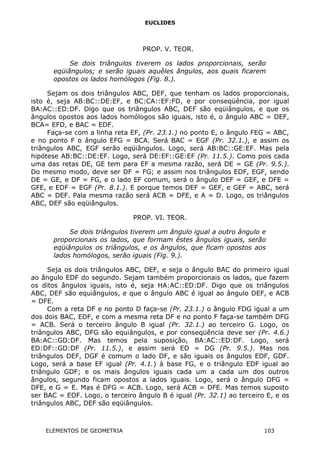 EUCLIDES
PROP. V. TEOR.
Se dois triângulos tiverem os lados proporcionais, serão
eqüiângulos; e serão iguais aquêles ângulos, aos quais ficarem
opostos os lados homólogos (Fig. 8.).
Sejam os dois triângulos ABC, DEF, que tenham os lados proporcionais,
isto é, seja AB:BC::DE:EF, e BC:CA::EF:FD, e por conseqüência, por igual
BA:AC::ED:DF. Digo que os triângulos ABC, DEF são eqüiângulos, e que os
ângulos opostos aos lados homólogos são iguais, isto é, o ângulo ABC = DEF,
BCA= EFD, e BAC = EDF.
Faça-se com a linha reta EF, (Pr. 23.1.) no ponto E, o ângulo FEG = ABC,
e no ponto F o ângulo EFG = BCA. Será BAC = EGF (Pr. 32.1.), e assim os
triângulos ABC, EGF serão eqüiângulos. Logo, será AB:BC::GE:EF. Mas pela
hipótese AB:BC::DE:EF. Logo, será DE:EF::GE:EF (Pr. 11.5.). Como pois cada
uma das retas DE, GE tem para EF a mesma razão, será DE = GE (Pr. 9.5.).
Do mesmo modo, deve ser DF = FG; e assim nos triângulos EDF, EGF, sendo
DE = GE, e DF = FG, e o lado EF comum, será o ângulo DEF = GEF, e DFE =
GFE, e EDF = EGF (Pr. 8.1.). E porque temos DEF = GEF, e GEF = ABC, será
ABC = DEF. Pala mesma razão será ACB = DFE, e A = D. Logo, os triângulos
ABC, DEF são eqüiângulos.
PROP. VI. TEOR.
Se dois triângulos tiverem um ângulo igual a outro ângulo e
proporcionais os lados, que formam êstes ângulos iguais, serão
eqüiângulos os triângulos, e os ângulos, que ficam opostos aos
lados homólogos, serão iguais (Fig. 9.).
Seja os dois triângulos ABC, DEF, e seja o ângulo BAC do primeiro igual
ao ângulo EDF do segundo. Sejam também proporcionais os lados, que fazem
os ditos ângulos iguais, isto é, seja HA:AC::ED:DF. Digo que os triângulos
ABC, DEF são equiângulos, e que o ângulo ABC é igual ao ângulo DEF, e ACB
= DFE.
Com a reta DF e no ponto D faça-se (Pr. 23.1.) o ângulo FDG igual a um
dos dois BAC, EDF, e com a mesma reta DF e no ponto F faça-se também DFG
= ACB. Será o terceiro ângulo B igual (Pr. 32.1.) ao terceiro G. Logo, os
triângulos ABC, DFG são equiângulos, e por conseqüência deve ser (Pr. 4.6.)
BA:AC::GD:DF. Mas temos pela suposição, BA:AC::ED:DF. Logo, será
ED:DF::GD:DF (Pr. 11.5.), e assim será ED = DG (Pr. 9.5.). Mas nos
triângulos DEF, DGF é comum o lado DF, e são iguais os ângulos EDF, GDF.
Logo, será a base EF igual (Pr. 4.1.) à base FG, e o triângulo EDF igual ao
triângulo GDF; e os mais ângulos iguais cada um a cada um dos outros
ângulos, segundo ficam opostos a lados iguais. Logo, será o ângulo DFG =
DFE, e G = E. Mas é DFG = ACB. Logo, será ACB = DFE. Mas temos suposto
ser BAC = EDF. Logo, o terceiro ângulo B é igual (Pr. 32.1) ao terceiro E, e os
triângulos ABC, DEF são eqüiângulos.
ELEMENTOS DE GEOMETRIA 103
 