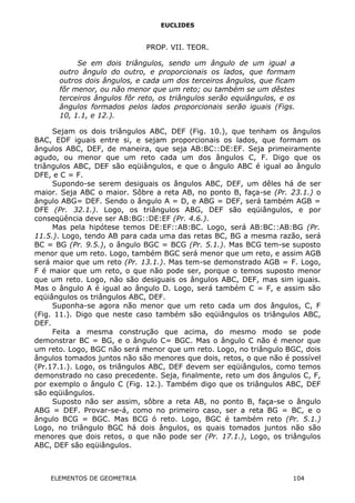 EUCLIDES
PROP. VII. TEOR.
Se em dois triângulos, sendo um ângulo de um igual a
outro ângulo do outro, e proporcionais os lados, que formam
outros dois ângulos, e cada um dos terceiros ângulos, que ficam
fôr menor, ou não menor que um reto; ou também se um dêstes
terceiros ângulos fôr reto, os triângulos serão equiângulos, e os
ângulos formados pelos lados proporcionais serão iguais (Figs.
10, 1.1, e 12.).
Sejam os dois triângulos ABC, DEF (Fig. 10.), que tenham os ângulos
BAC, EDF iguais entre si, e sejam proporcionais os lados, que formam os
ângulos ABC, DEF, de maneira, que seja AB:BC::DE:EF. Seja primeiramente
agudo, ou menor que um reto cada um dos ângulos C, F. Digo que os
triângulos ABC, DEF são eqüiângulos, e que o ângulo ABC é igual ao ângulo
DFE, e C = F.
Supondo-se serem desiguais os ângulos ABC, DEF, um dêles há de ser
maior. Seja ABC o maior. Sôbre a reta AB, no ponto B, faça-se (Pr. 23.1.) o
ângulo ABG= DEF. Sendo o ângulo A = D, e ABG = DEF, será também AGB =
DFE (Pr. 32.1.). Logo, os triângulos ABG, DEF são eqüiângulos, e por
conseqüência deve ser AB:BG::DE:EF (Pr. 4.6.).
Mas pela hipótese temos DE:EF::AB:BC. Logo, será AB:BC::AB:BG (Pr.
11.5.). Logo, tendo AB para cada uma das retas BC, BG a mesma razão, será
BC = BG (Pr. 9.5.), o ângulo BGC = BCG (Pr. 5.1.). Mas BCG tem-se suposto
menor que um reto. Logo, também BGC será menor que um reto, e assim AGB
será maior que um reto (Pr. 13.1.). Mas tem-se demonstrado AGB = F. Logo,
F é maior que um reto, o que não pode ser, porque o temos suposto menor
que um reto. Logo, não são desiguais os ângulos ABC, DEF, mas sim iguais.
Mas o ângulo A é igual ao ângulo D. Logo, será também C = F, e assim são
eqüiângulos os triângulos ABC, DEF.
Suponha-se agora não menor que um reto cada um dos ângulos, C, F
(Fig. 11.). Digo que neste caso também são eqüiângulos os triângulos ABC,
DEF.
Feita a mesma construção que acima, do mesmo modo se pode
demonstrar BC = BG, e o ângulo C= BGC. Mas o ângulo C não é menor que
um reto. Logo, BGC não será menor que um reto. Logo, no triângulo BGC, dois
ângulos tomados juntos não são menores que dois, retos, o que não é possível
(Pr.17.1.). Logo, os triângulos ABC, DEF devem ser eqüiângulos, como temos
demonstrado no caso precedente. Seja, finalmente, reto um dos ângulos C, F,
por exemplo o ângulo C (Fig. 12.). Também digo que os triângulos ABC, DEF
são eqüiângulos.
Suposto não ser assim, sôbre a reta AB, no ponto B, faça-se o ângulo
ABG = DEF. Provar-se-á, como no primeiro caso, ser a reta BG = BC, e o
ângulo BCG = BGC. Mas BCG ó reto. Logo, BGC é também reto (Pr. 5.1.)
Logo, no triângulo BGC há dois ângulos, os quais tomados juntos não são
menores que dois retos, o que não pode ser (Pr. 17.1.), Logo, os triângulos
ABC, DEF são eqüiângulos.
ELEMENTOS DE GEOMETRIA 104
 