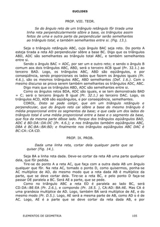 EUCLIDES
PROP. VIII. TEOR.
Se do ângulo reto de um triângulo retângulo fôr tirada uma
linha reta perpendicularmente sôbre a base, os triângulos assim
feitos de uma e outra parte da perpendicular serão semelhantes
ao triângulo total, e também semelhantes entre si. (Fig. 13.).
Seja o triângulo retângulo ABC, cujo ângulo BAC seja reto. Do ponto A
esteja tirada a reta AD perpendicular sôbre a base BC. Digo que os tríângulos
ABD, ADC são semelhantes ao triângulo total ABC, e também semelhantes
entre si.
Sendo o ângulo BAC = ADC, por ser um e outro reto; e sendo o ângulo B
comum aos dois triângulos ABC, ABD, será o terceiro ACB igual (Pr. 32.1.) ao
terceiro BAD. Logo, os triângulos ABC, ABD são eqüiângulos, e por
conseqüência, sendo proporcionais os lados que fazem os ângulos iguais (Pr.
4.6.), são os mesmos triângulos ABC, ABD semelhantes (Def. 1.6.). Com o
mesmo discurso se prova serem também semelhantes os triângulos ADC, ABC.
Digo mais que os triângulos ABD, ADC são semelhantes entre si.
Como os ângulos retos BDA, ADC são iguais, e se tem demonstrado BAD
= C; será o terceiro ângulo B igual (Pr. 32.1.) ao terceiro DAC. Logo, os
triângulos ACD, ADB são eqüiângulos, e por conseqüência, semelhantes.
COROL. Disto se pode coligir, que em um triângulo retângulo e
perpendicular, que do ângulo reto cai sôbre a base do mesmo triângulo é
média proporcional entre os segmentos da base; e que cada um dos lados do
triângulo total é uma média proporcional entre a base e o segmento da base,
que fica da mesma parte dêsse lado. Porque dos triângulos eqüiângulos BAD,
ADC é BD:DA::DA:DC (Pr. 4.6.); e nos triângulos também eqüiângulos ABC,
DBA é BC:BA::BA:BD; e finalmente nos triângulos eqüiângulos ABC DAC é
BC:CA::CA:CD.
PROP. IX. PROB.
Dada uma linha reta, cortar dela qualquer parte que se
quiser (Fig. 14.).
Seja BA a linha reta dada. Deve-se cortar da reta AB uma parte qualquer
dela, que fôr pedida.
Tire-se do ponto A a reta AC, que faça com a outra dada AB um ângulo
qualquer que fôr. Na reta AC, tomado o ponto D, como quisermos, ponha-se
AC multíplice de AD, do mesmo modo que a reta dada AB é multíplice da
parte, que se deve cortar dela. Tire-se a reta BC, e pelo ponto D faça-se
passar DE paralela a BC. Será AE a parte, que se pede.
Como no triângulo ABC a reta ED é paralela ao lado BC, será
CD:DA::BE:EA (Pr. 2.6.), e compondo (Pr. 18.5. ), CA:AD::BA:AE. Mas CA é
uma grandeza multíplice de AD. Logo, também BA será multíplice de AE, e do
mesmo modo (Pr. D.5.). Logo, AE será a mesma parte de AB, como AD o é de
AC. Logo, AE é a parte que se deve cortar da reta dada AB, e por
ELEMENTOS DE GEOMETRIA 105
 