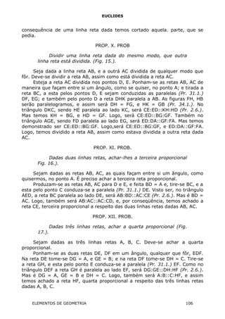 EUCLIDES
consequência de uma linha reta dada temos cortado aquela. parte, que se
pedia.
PROP. X. PROB
Dividir uma linha reta dada do mesmo modo, que outra
linha reta está dividida. (Fig. 15.).
Seja dada a linha reta AB, e a outrá AC dividida de qualquer modo que
fôr. Deve-se dividir a reta AB, assim como está dividida a reta AC.
Esteja a reta AC dividida nos pontos D, E. Ponham-se as retas AB, AC de
maneira que façam entre si um ângulo, como se quiser, no ponto A; e tirada a
reta BC, a esta pelos pontos D, E sejam conduzidas as paralelas (Pr. 31.1.)
DF, EG; e também pelo ponto D a reta DHK paralela a AB. As figuras FH, HB
serão paralelogramos, e assim será DH = FG, e HK = GB (Pr. 34.1.). No
triângulo DKC, sendo HE paralela ao lado KC, será CE:ED::KH:HD (Pr. 2.6.).
Mas temos KH = BG, e HD = GF. Logo, será CE:ED::BG:GF. Também no
triângulo AGE, sendo FD paralela ao lado EG, será ED:DA::GF:FA. Mas temos
demonstrado ser CE:ED::BG:GF. Logo,será CE:ED::BG:GF, e ED:DA::GF:FA.
Logo, temos dividido a reta AB, assim como estava dividida a outra reta dada
AC.
PROP. XI. PROB.
Dadas duas linhas retas, achar-lhes a terceira proporcional
Fig. 16.).
Sejam dadas as retas AB, AC, as quais façam entre si um ângulo, como
quisermos, no ponto A. É preciso achar a terceira reta proporcional.
Produzam-se as retas AB, AC para D e E, e feita BD = A e, tire-se BC, e a
esta pelo ponto C conduza-se a paralela (Pr. 31.1.) DE. Visto ser, no triângulo
AED, a reta BC paralela ao lado DE, será AB:BD::AC:CE (Pr. 2.6.). Mas é BD =
AC. Logo, também será AB:AC::AC:CD, e, por conseqüência, temos achado a
reta CE, terceira proporcional a respeito das duas linhas retas dadas AB, AC.
PROP. XII. PROB.
Dadas três linhas retas, achar a quarta proporcional (Fig.
17.).
Sejam dadas as três linhas retas A, B, C. Deve-se achar a quarta
proporcional.
Ponham-se as duas retas DE, DF em um ângulo, qualquer que fôr, EDF.
Na reta DE tome-se DG = A, e GE = B; e na reta DF tome-se DH = C. Tire-se
a reta GH, e esta pelo ponto E conduza-se a paralela (Pr. 31.1.) EF. Como no
triângulo DEF a reta GH é paralela ao lado EF, será DG:GE::DH:HF (Pr. 2.6.).
Mas é DG = A, GE = B e DH = C. Logo, também será A:B::C:HF, e assim
temos achado a reta HF, quarta proporcional a respeito das três linhas retas
dadas A, B, C.
ELEMENTOS DE GEOMETRIA 106
 