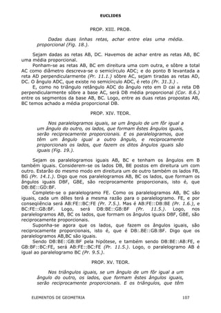 EUCLIDES
PROP. XIII. PROB.
Dadas duas linhas retas, achar entre elas uma média.
proporcional (Fig. 18.).
Sejam dadas as retas AB, DC. Havemos de achar entre as retas AB, BC
uma média proporcional.
Ponham-se as retas AB, BC em direitura uma com outra, e sôbre a total
AC como diâmetro descreva-se o semicírculo ADC; e do ponto B levantada a
reta AD perpendicularmente (Pr. 11.1.) sôbre AC, sejam tiradas as retas AD,
DC. O ângulo ADC, que existe no semicírculo ADC, é reto (Pr. 31.3.) .
E, como no triângulo retângulo ADC do ângulo reto em D cai a reta DB
perpendicularmente sôbre a base AC, será DB média proporcional (Cor. 8.6.)
entre os segmentos da base AB, BC. Logo, entre as duas retas propostas AB,
BC temos achado a média proporcional DB.
PROP. XIV. TEOR.
Nos paralelogramos iguais, se um ângulo de um fôr igual a
um ângulo do outro, os lados, que formam êstes ângulos iguais,
serão reciprocamente proporcionais. E os paralelogramos, que
têm um ângulo igual a outro ângulo, e reciprocamente
proporcionais os lados, que fazem os ditos ângulos iguais são
iguais (Fig. 19.).
Sejam os paralelogramos iguais AB, BC e tenham os ângulos em B
também iguais. Considerem-se os lados DB, BE postos em direitura um com
outro. Estarão do mesmo modo em direitura um de outro também os lados FB,
BG (Pr. 14.1.). Digo que nos paralelogramos AB, BC os lados, que formam os
ângulos iguais DBF, GBE, são reciprocamente proporcionais, isto é, que
DB:BE::GD:BF.
Complete-se o paralelogramo FE. Como os paralelogramos AB, BC são
iguais, cada um dêles terá a mesma razão para o paralelogramo. FE, e por
conseqiiência será AB:FE::BC:FE (Pr. 7.5.). Mas é AB:FE::DB:BE (Pr. 1.6.), e
BC:FE::GB:BF. Logo, será DB:BE::GB:BF (Pr. 11.5.). Logo, nos
paralelogramos AB, BC os lados, que formam os ângulos iguais DBF, GBE, são
reciprocamente proporcionais.
Suponha-se agora que os lados, que fazem os ângulos iguais, são
reciprocamente proporcionais, isto é, que é DB:.BE::GB:BF. Digo que os
paralelogramos AB,BC são iguais.
Sendo DB:BE::GB:BF pela hipótese, e também sendo DB:BE::AB:FE, e
GB:BF::BC:FE, será AB:FE::BC:FE (Pr. 11.5.). Logo, o paralelogramo AB é
igual ao paralelogramo BC (Pr. 9.5.).
PROP. XV. TEOR.
Nos triângulos iguais, se um ângulo de um fôr igual a um
ângulo do outro, os lados, que formam êstes ângulos iguais,
serão reciprocamente proporcionais. E os triângulos, que têm
ELEMENTOS DE GEOMETRIA 107
 