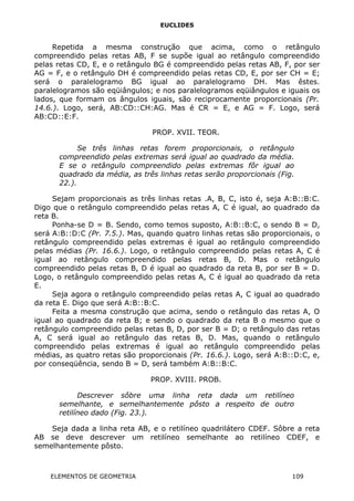 EUCLIDES
Repetida a mesma construção que acima, como o retângulo
compreendido pelas retas AB, F se supõe igual ao retângulo compreendido
pelas retas CD, E, e o retângulo BG é compreendido pelas retas AB, F, por ser
AG = F, e o retângulo DH é compreendido pelas retas CD, E, por ser CH = E;
será o paralelogramo BG igual ao paralelogramo DH. Mas êstes.
paralelogramos são eqüiângulos; e nos paralelogramos eqüiângulos e iguais os
lados, que formam os ângulos iguais, são reciprocamente proporcionais (Pr.
14.6.). Logo, será, AB:CD::CH:AG. Mas é CR = E, e AG = F. Logo, será
AB:CD::E:F.
PROP. XVII. TEOR.
Se três linhas retas forem proporcionais, o retângulo
compreendido pelas extremas será igual ao quadrado da média.
E se o retângulo compreendido pelas extremas fôr igual ao
quadrado da média, as três linhas retas serão proporcionais (Fig.
22.).
Sejam proporcionais as três linhas retas .A, B, C, isto é, seja A:B::B:C.
Digo que o retângulo compreendido pelas retas A, C é igual, ao quadrado da
reta B.
Ponha-se D = B. Sendo, como temos suposto, A:B::B:C, o sendo B = D,
será A:B::D:C (Pr. 7.5.). Mas, quando quatro linhas retas são proporcionais, o
retângulo compreendido pelas extremas é igual ao retângulo compreendido
pelas médias (Pr. 16.6.). Logo, o retângulo compreendido pelas retas A, C é
igual ao retângulo compreendido pelas retas B, D. Mas o retângulo
compreendido pelas retas B, D é igual ao quadrado da reta B, por ser B = D.
Logo, o retângulo compreendido pelas retas A, C é igual ao quadrado da reta
E.
Seja agora o retângulo compreendido pelas retas A, C igual ao quadrado
da reta E. Digo que será A:B::B:C.
Feita a mesma construção que acima, sendo o retângulo das retas A, O
igual ao quadrado da reta B; e sendo o quadrado da reta B o mesmo que o
retângulo compreendido pelas retas B, D, por ser B = D; o retângulo das retas
A, C será igual ao retângulo das retas B, D. Mas, quando o retângulo
compreendido pelas extremas é igual ao retângulo compreendido pelas
médias, as quatro retas são proporcionais (Pr. 16.6.). Logo, será A:B::D:C, e,
por conseqüência, sendo B = D, será também A:B::B:C.
PROP. XVIII. PROB.
Descrever sôbre uma linha reta dada um retilíneo
semelhante, e semelhantemente pôsto a respeito de outro
retilíneo dado (Fig. 23.).
Seja dada a linha reta AB, e o retilíneo quadrilátero CDEF. Sôbre a reta
AB se deve descrever um retilíneo semelhante ao retilíneo CDEF, e
semelhantemente pôsto.
ELEMENTOS DE GEOMETRIA 109
 
