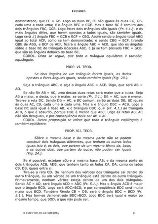 EUCLIDES
demonstrado, que FC = GB. Logo as duas BF, FC são iguais às duas CG, GB,
cada uma a cada uma; e o ângulo BFC = CGE. Mas a base BC é comum aos
dois triângulos FBC, GCB. Logo êstes dois triângulos são iguais (Pr. 4.1.); e os
mais ângulos dêles, que forem opostos a lados iguais, são também iguais.
Logo será .() ângulo FBC = GCB e BCF = CBG. Assim sendo o ângulo total ABG
igual ao total ACF, como se tem demonstrado; e sendo CBG = BCF, tirando
QBG de ABG, e BCF de ACF, ficará o ângulo ABC = ACB, que são os ângulos
sôbre a base BC do triângulo isósceles ABC. E já se tem provado FBC = GCB,
que são os ângulos debaixo da base BC.
COROL. Disto se segue, que todo o triângulo equilátero é também
equiângulo.
PROP. VI. TEOR.
Se dois ângulos de um triângulo forem iguais, os dados
opostos a êstes ângulos iguais, serão também iguais (Fig. 28.).
Seja o triângulo ABC, e seja o ângulo ABC = ACE. Digo, que será AB =
AO.
Se não fôr AB = AC, uma destas duas retas será maior que a outra. Seja
AB a maior, e desta, que é maior, se corte (Pr. 3.1.) DB = AC, que é menor.
Tire-se a reta DC. Sendo DB = AC, e BC comum, serão as duas DB, BC iguais
às duas AC, CB, cada uma a cada uma. Mas é o ângulo DBC = ACB. Logo a
base DC será igual à base AB; e o triângulo DBC igual (Pr. 4.1.) ao triângulo
ACB, o que é absurdo, porque DBC é menor que ABC. Logo as retas AB, AC
não são desiguais, e por conseqüência deve ser AB = AC.
COROL. Desta proposição se infere que todo o triângulo eqüiângulo é
também eqüilátero.
PROP. VII. TEOR.
Sôbre a mesma base e da mesma parte não se podem
construir dois triângulos diferentes, que tenham os outros lados
iguais isto é, os dois, que partem de um mesmo têrmo da, base,
e os outros dois, que partem do outro, não podem ser iguais
(Fig. 24.).
Se é possível, estejam sôbre a mesma base AB, e da mesma parte os
dois triângulos ACB, ADB, que tenham tanto os lados CA, DA, como os lados
CB, DB, iguais entre si.
Tire-se a reta CD. Ou nenhum dos vértices dos triângulos cai dentro do
outro triângulo, ou um vértice de um triângulo está dentro do outro triângulo.
Primeiramente, nenhum vértice esteja dentro de um dos dois triângulos.
Sendo AC = AD, será ângulo ACD = ADC (Pr. 5.1.). Mas o ângulo ACD é maior
que o ângulo BCD. Logo será ADC>BCD, e por conseqüência BDC será muito
maior que BCD. Também Rendo CB = DB, será o ângulo BDC = BCD (Pr.
5.1.). Mas tem-se demonstrado BDC>BCD. Logo BDC será igual e maior ao
mesmo tempo, que BOD, o que não pode ser.
ELEMENTOS DE GEOMETRIA 11
 