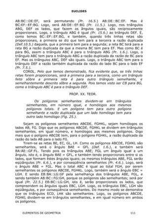 EUCLIDES
AB:BC::DE:EF, será permutando (Pr. 16.5.) AB:DE::BC:EF. Mas é
BC:EF::EF:BG. Logo, será AB:DE::EF:BG (Pr. 11.5.). Logo, nos triângulos
ABG, DEF os lados, que fazem os ângulos iguais, são reciprocamente
proporcionais. Logo, o triângulo ABG é igual (Pr. 15.6.) ao triângulo DEF. E,
como temos BC::EF::EF:BG, e também, quando três linhas retas são
proporcionais, a primeira se diz que tem para a terceira a razão duplicada
(Def.10.5.) daquela, que a primeira tem para a segunda; a reta BC terá para a
reta BG a razão duplicada da que a mesma BC tem para EF. Mas como BC é
para BG, assim o triângulo ABC é para o triângulo ABG (Pr. 1.6.). Logo, o
triângulo ABC tem para o triângulo ABG a razão duplicada da razão de BC para
EF. Mas os triângulos ABC, DEF são iguais. Logo, o triângulo ABC tem para o
triângulo DEF a razão também duplicada da razão do lado BC para o lado EF
(Pr. 7.5.).
COROL. Pelo que temos demonstrado, fica evidente que, se três linhas
retas forem proporcionais, será a primeira para a terceira, como um triângulo
feito sôbre a primeira reta é para outro triângulo semelhante, e
semelhantemente descrito sôbre a segunda. Pois temos visto ser CB para BG,
como o triângulo ABC é para o triângulo DEF.
PROP. XX. TEOR.
Os polígonos semelhantes dividem-se em triângulos
semelhantes, em número igual, e homólogos aos mesmos
polígonos totais. E um polígono tem para outro polígono
semelhante a razão duplicada que um lado homólogo tem para
outro lado homólogo (Fig. 25.).
Sejam os polígonos semelhantes ABCDE, FGHKL, sejam homólogos os
lados AB, FG. Digo que os polígonos ABCDE, FGHKL se dividem em triângulos
semelhantes, em igual número, e homólogos aos mesmos polígonos. Digo
mais que o polígono ABCDE tem, para o polígono FGHKL, a razão duplicada da
razão do lado AB para o lado FG.
Tirem-se as retas BE, EC, GL, LH. Como os polígonos ABCDE, FGHKL são
semelhantes, será o ângulo BAE = GFL (Def. 1.6.), e também será
BA:AE::GF:FL. Tendo pois os triângulos ABE; FGL um ângulo igual a um
ângulo, isto é, o ângulo BAE = GFL, e também tendo proporcionais entre si os
lados, que formam êstes ângulos iguais; os mesmos triângulos ABE, FGL serão
eqüiângulos (Pr. 6.6.), e por conseqüência semelhantes (Pr. 4.6.). Logo, será
o ângulo ABE = FGL. Mas o total ABC é igual ao total FGH, por serem
semelhantes os polígonos ABCDE, FGHKL. Logo, também será o ângulo EBC =
LGH. E sendo EB:BA::LG:GF pela semelhança dos triângulos ABE, FGL, e
sendo também AB:BC::FG:GH, porque os polígonos são semelhantes; será por
igual (Pr. 22.5.) EB:BC::LG:GH, isto é, serão proporcionais os lados, que
compreendem os ângulos iguais EBC, LGH. Logo, os triângulos EBC, LGH são
eqüiângulos, e por conseqüência semelhantes. Do mesmo modo se demonstra
que os triângulos ECD, LHK são semelhantes. Logo, os polígonos ABCDE,
FGHKL dividem-se em triângulos semelhantes, e em igual número em ambos
os polígonos.
ELEMENTOS DE GEOMETRIA 111
 