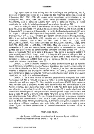 EUCLIDES
Digo agora que os ditos triângulos são homólogos aos polígonos, isto é,
que são proporcionais entre si, e a respeito dos mesmos polígonos, e que os
triângulos ABE, EBC, ECD são como umas grandezas antecedentes, e os
triângulos FGL, LGH, LHK são como umas grandezas conseqüentes, e,
finalmente, que o polígono ABCDE tem para o polígono FGHKL a razão
duplicada da razão do lado homólogo AB para o lado homólogo FG.
Como o triângulo ABE é semelhante ao triângulo FGL, a razão de ABE
para FGL será duplicada (Pr. 19.6.) da razão de BE para GL. Da mesma sorte o
triângulo BEC tem para o triângulo GLH a razão duplicada da razão de BE para
GL. Logo, o triângulo ABE é para o triângulo FGL, como o triângulo BEC para o
triângulo GLH (Pr. 11.5.). Também, por serem semelhantes os triângulos EBC,
LGH, e os outros dois ECD, LHK, estarão uns e outros entre si na razão
duplicada daquela, que o lado CE tem para o lado HL. Logo, será
EBC:LGH::ECD:LHK. Mas temos provado ser EBC:LGH::ABE:FGL. Logo, será
ABE:FGL::EBC:LGH, e ABE:FGL::ECD:LHK. Mas da mesma sorte que um
antecedente é para um conseqüente, assim todos os antecedentes tomados
juntos são para todos os conseqüentes também tomados juntos (Pr. 12.5.).
Logo, o triângulo ABE será para o triângulo FGL, como o polígono ABCDE é
para o polígono FGHKL. Logo, tendo o triângulo ABE para o triângulo FGL a
razão duplicada da que o lado homólogo AB tem para o lado homólogo FG;
também o polígono ABCDE terá para o polígono FGHKL a mesma razão
duplicada daquela que AB tem para FG.
COROL. 1. Com o mesmo método se pode demonstrado que as figuras
quadriláteras e multiláteras semelhantes, quaisquer que sejam, estão entre si
na razão duplicada dos lados homólogos. E como já se tem demonstrado o
mesmo a respeito dos triângulos semelhantes (Pr. 19.6.), podemos concluir
que geralmente tôdas as figuras retilíneas semelhantes têm entre si a razão
duplicada da razão dos lados homólogos.
COROL. 2. Se a linha reta M fôr terceira proporcional a respeito dos lados
homólogos AB, FG, a reta AB terá para a reta M a razão duplicada (Def. 10.5.)
daquela que AB tem para FG. Mas também o polígono ABCDE feito sôbre o
lado AB tem para o polígono FGHKL feito sôbre o lado FG, ou qualquer outra
figura retilínea, que quisermos feita sôbre o lado AB, tem para outra figura
semelhante, e semelhantemente feita sôbre o lado FG a razão duplicada da
que o lado homólogo AB tem para o lado homólogo FG. Logo, será o lado AB
para a reta M, como a figura feita sôbre AB para, outra figura semelhante e
semelhantemente feita sôbre FG. Mas temos demonstrado o mesmo a respeito
dos triângulos semelhantes (Corol. 19.6.). Logo, pode-se geralmente afirmar
que, se três linhas forem proporcionais, a primeira será para a terceira como
uma figura retilínea, qualquer que seja, feita sôbre a primeira reta é para
outra figura retilínea semelhante e .semelhantemente formada sôbre a
segunda.
PROP. XXI. TEOR.
As figuras retilíneas semelhantes à mesma figura retiUnea
também são semelhantes entre si (Fig. 26.).
ELEMENTOS DE GEOMETRIA 112
 