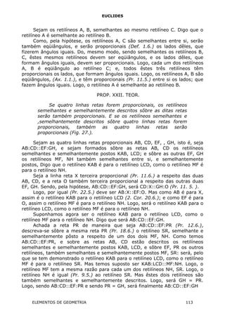 EUCLIDES
Sejam os retilíneos A, B, semelhantes ao mesmo retilíneo C. Digo que o
retilíneo A é semelhante ao retilíneo B.
Como, pela hipótese, os retilíneos A, C são semelhantes entre si, serão
também eqüiângulos, e serão proporcionais (Def. 1.6.) os lados dêles, que
fizerem ângulos iguais. Do, mesmo modo, sendo semelhantes os retilíneos B,
C, êstes mesmos retilíneos devem ser eqüiângulos, e os lados dêles, que
formam ângulos iguais, devem ser proporcionais. Logo, cada um dos retilíneos
A, B é eqüiângulo ao retilíneo C; e, todos êstes três retilíneos têm
proporcionais os lados, que formam ângulos iguais. Logo, os retilíneos A, B são
eqüiângulos, (Ax. 1.1.), e têm proporcionais (Pr. 11.5.) entre si os lados; que
fazem ângulos iguais. Logo, o retilíneo A é semelhante ao retilíneo B.
PROP. XXII. TEOR.
Se quatro linhas retas forem proporcionais, os retilíneos
semelhantes e semelhantemente descritos sôbre as ditas retas
serão também proporcionais. E se os retilíneos semelhantes e
,semelhantemente descritos sôbre quatro linhas retas forem
proporcionais, também as quatro linhas retas serão
proporcionais (Fig. 27.).
Sejam as quatro linhas retas proporcionais AB, CD, EF, , GH, isto é, seja
AB:CD::EF:GH, e sejam formados sôbre as retas AB, CD os retilíneos
semelhantes e semelhantemente postos KAB, LCD; e sôbre as outras EF, GH
os retilíneos MF, NH também semelhantes entre si, e semelhantemente
postos, Digo que o retilíneo KAB é para o retilíneo LCD, como o retilíneo MF é
para o retilíneo NH.
Seja a linha reta X terceira proporcional (Pr. 11.6.) a respeito das duas
AB, CD, e a reta O também terceira proporcional a respeito das outras duas
EF, GH. Sendo, pela hipótese, AB:CD::EF:GH, será CD:X::GH:O (Pr. 11. 5. ).
Logo, por igual (Pr. 22.5.) deve ser AB:X::EF:O. Mas como AB é para X,
assim é o retilíneo KAB para o retilíneo LCD (2. Cor. 20.6.); e como EF é para
O, assim o retilíneo MF é para o retilíneo NH. Logo, será o retilíneo KAB para o
retilíneo LCD, como o retilíneo MF é para o retilíneo NH.
Suponhamos agora ser o retilíneo KAB para o retilíneo LCD, como o
retilíneo MF para o retilíneo NH. Digo que será AB:CD::EF:GH.
Achada a reta PR de maneira que seja AB:CD::EF:PR (Pr. 12.6.),
descreva-se sôbre a mesma reta PR (Pr. 18.6.) o retilíneo SR, semelhante e
semelhantemente pôsto a respeito de um dos dois MF, NH. Como temos
AB:CD::EF:PR, e sobre as retas AB, CD estão descritos os retilíneos
semelhantes e semelhantemente postos KAB, LCD, e sôbre EF, PR os outros
retilíneos, também semelhantes e semelhantemente postos MF, SR: será, pelo
que se tem demonstrado o retilíneo KAB para o retilíneo LCD, como o retilíneo
MF é para o retilíneo SR. Mas temos suposto ser KAB:LCD::MF:NH. Logo, o
retilíneo MF tem a mesma razão para cada um dos retilíneos NH, SR. Logo, o
retilíneo NH é igual (Pr. 9.5.) ao retilíneo SR. Mas êstes dois retilíneos são
também semelhantes e semelhantemente descritos. Logo, será GH = PR.
Logo, sendo AB:CD::EF:PR e sendo PR = GH, será finalmente AB:CD::EF:GH
ELEMENTOS DE GEOMETRIA 113
 