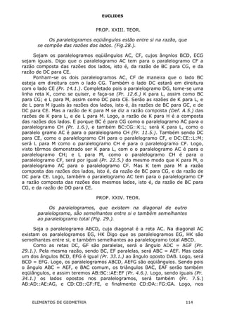 EUCLIDES
PROP. XXIII. TEOR.
Os paralelogramos eqüiângulos estão entre si na razão, que
se compõe das razões dos lados. (Fig.28.).
Sejam os paralelogramos eqüiângulos AC, CF, cujos ângnlos BCD, ECG
sejam iguais. Digo que o paralelogramo AC tem para o paralelogramo CF a
razão composta das razões dos lados, isto é, da razão de BC para CG, e da
razão de DC para CE.
Ponham-se os dois paralelogramos AC, CF de maneira que o lado BC
esteja em direitura com o lado CG. Também o lado DC estará em direitura
com o lado CE (Pr. 14.1.). Completado pois o paralelogramo DG, tome-se uma
linha reta K, como se quiser, e faça-se (Pr. 12.6.) K para L, assim como BC
para CG; e L para M, assim como DC para CE. Serão as razões de K para L, e
de L para M iguais às razões dos lados, isto é, às razões de BC para GC, e de
DC para CE. Mas a razão de K para M se diz a razão composta (Def. A.5.) das
razões de K para L, e de L para M. Logo, a razão de K para H é a composta
das razões dos lados. E porque BC é para CG como o paralelogramo AC para o
paralelogramo CH (Pr. 1.6.), e também BC:CG::K:L; será K para L, como o
paralelo gramo AC é para o paralelogramo CH (Pr. 11.5.). Também sendo DC
para CE, como o paralelogramo CH para o paralelogramo CF, e DC:CE::L:M;
será L para M como o paralelogramo CH é para o paralelogramo CF. Logo,
visto têrmos demonstrado ser K para L, com o o paralelogramo AC é para o
paralelogramo CH; e L para M, como o paralelogramo CH é para o
paralelogramo CF, será por igual (Pr. 22.5.) do mesmo modo que K para M, o
paralelogramo AC para o paralelogramo CF. Mas K tem para M a razão
composta das razões dos lados, isto é, da razão de BC para CG, e da razão de
DC para CE. Logo, também o paralelogramo AC tem para o paralelogramo CF
a razão composta das razões dos mesmos lados, isto é, da razão de BC para
CG, e da razão de DO para CE.
PROP. XXIV. TEOR.
Os paralelogramos, que existem na diagonal de outro
paralelogramo, são semelhantes entre si e também semelhantes
ao paralelogramo total (Fig. 29.).
Seja o paralelogramo ABCD, cuja diagonal é a reta AC. Na diagonal AC
existam os paralelogramos EG, HK Digo que os paralelogramos EG, HK são
semelhantes entre si, e também semelhantes ao paralelogramo total ABCD.
Como as retas DC, GF são paralelas, será o ângulo ADC = AGF (Pr.
29.1.). Pela mesma razão, sendo BC, EF paralelas, será ABC = AEF. Mas cada
um dos ângulos BCD, EFG é igual (Pr. 33.1.) ao ângulo oposto DAB. Logo, será
BCD = EFG. Logo, os paralelogramos ABCD, AEFG são eqüiângulos. Sendo pois
o ângulo ABC = AEF, e BAC comum, os triângulos BAC, EAF serão também
eqüiângulos, e assim teremos AB:BC::AE:EF (Pr. 4.6.). Logo, sendo iguais (Pr.
34.1.) os lados opostos nos paralelogramos, será também (Pr. 7.5.)
AB:AD::AE:AG, e CD:CB::GF:FE, e finalmente CD:DA::FG:GA. Logo, nos
ELEMENTOS DE GEOMETRIA 114
 