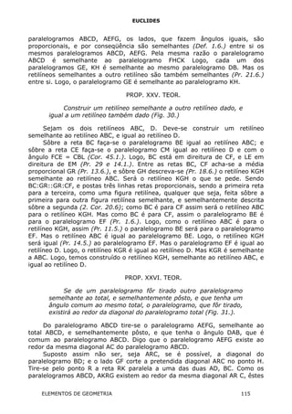 EUCLIDES
paralelogramos ABCD, AEFG, os lados, que fazem ângulos iguais, são
proporcionais, e por conseqüência são semelhantes (Def. 1.6.) entre si os
mesmos paralelogramos ABCD, AEFG. Pela mesma razão o paralelogramo
ABCD é semelhante ao paralelogramo FHCK Logo, cada um dos
paralelogramos GE, KH é semelhante ao mesmo paralelogramo DB. Mas os
retilíneos semelhantes a outro retilíneo são também semelhantes (Pr. 21.6.)
entre si. Logo, o paralelogramo GE é semelhante ao paralelogramo KH.
PROP. XXV. TEOR.
Construir um retilíneo semelhante a outro retilíneo dado, e
igual a um retilíneo também dado (Fig. 30.)
Sejam os dois retilíneos ABC, D. Deve-se construir um retilíneo
semelhante ao retilíneo ABC, e igual ao retilíneo D.
Sôbre a reta BC faça-se o paralelogramo BE igual ao retilíneo ABC; e
sôbre a reta CE faça-se o paralelogramo CM igual ao retilíneo D e com o
ângulo FCE = CBL (Cor. 45.1.). Logo, BC está em direitura de CF, e LE em
direitura de EM (Pr. 29 e 14.1.). Entre as retas BC, CF acha-se a média
proporcional GR (Pr. 13.6.), e sôbre GH descreva-se (Pr. 18.6.) o retilíneo KGH
semelhante ao retilíneo ABC. Será o retilíneo KGH o que se pede. Sendo
BC:GR::GR:CF, e postas três linhas retas proporcionais, sendo a primeira reta
para a terceira, como uma figura retilínea, qualquer que seja, feita sôbre a
primeira para outra figura retilínea semelhante, e semelhantemente descrita
sôbre a segunda (2. Cor. 20.6); como BC é para CF assim será o retilíneo ABC
para o retilíneo KGH. Mas como BC é para CF, assim o paralelogramo BE é
para o paralelogramo EF (Pr. 1.6.). Logo, como o retilíneo ABC é para o
retilíneo KGH, assim (Pr. 11.5.) o paralelogramo BE será para o paralelogramo
EF. Mas o retilíneo ABC é igual ao paralelogramo BE. Logo, o retilíneo KGH
será igual (Pr. 14.5.) ao paralelogramo EF. Mas o paralelogramo EF é igual ao
retilíneo D. Logo, o retilíneo KGR é igual ao retilíneo D. Mas KGR é semelhante
a ABC. Logo, temos construído o retilíneo KGH, semelhante ao retilíneo ABC, e
igual ao retilíneo D.
PROP. XXVI. TEOR.
Se de um paralelogramo fôr tirado outro paralelogramo
semelhante ao total, e semelhantemente pôsto, e que tenha um
ângulo comum ao mesmo total, o paralelogramo, que fôr tirado,
existirá ao redor da diagonal do paralelogramo total (Fig. 31.).
Do paralelogramo ABCD tire-se o paralelogramo AEFG, semelhante ao
total ABCD, e semelhantemente pôsto, e que tenha o ângulo DAB, que é
comum ao paralelogramo ABCD. Digo que o paralelogramo AEFG existe ao
redor da mesma diagonal AC do paralelogramo ABCD.
Suposto assim não ser, seja ARC, se é possível, a diagonal do
paralelogramo BD; e o lado GF corte a pretendida diagonal ARC no ponto H.
Tire-se pelo ponto R a reta RK paralela a uma das duas AD, BC. Como os
paralelogramos ABCD, AKRG existem ao redor da mesma diagonal AR C, êstes
ELEMENTOS DE GEOMETRIA 115
 