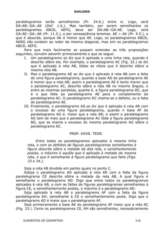 EUCLIDES
paralelogramos serão semelhantes (Pr. 24.6.) entre si. Logo, será
DA:AB::GA:.AK (Def. 1.6.). Mas também, por serem semelhantes os
paralelogramos ABCD, AEFG, deve ser DA:AB::GA:AE. Logo, será
GA:AE::GA:.AK (Pr. 11.5.), e por conseqüência teremos. AE = AK (Pr. 9.5.), o
que é absurdo, porque AK é menor que AE. Logo, os paralelogramos ABCD,
AKRG não existem ao redor da mesma diagonal, mas sim os paralelogramos
ABCD, AEFG.
Para que mais facilmente se possam entender as três proposições
seguintes, convém advertir primeiramente o que se segue:
I. Um paralelogramo se diz que é aplicado a uma linha reta, quando é
descrito sôbre ela. Por exemplo, o paralelogramo AC (Fig. 32.) se diz
que é aplicado à reta AB, tôdas as vêzes que é descrito sôbre a
mesma reta AB.
II. Mas o paralelogramo AE se diz que é aplicado à reta AB com a falta
de uma figura paralelograma, quando a base AD do paralelogramo AE
é menor que a reta AB; assim o paralelogramo AE é tanto menor que
o paralelogramo AC, descrito sôbre a reta AB no mesmo ângulo, e
entre as mesmas paralelas, quanta é. a figura paralelograma DC, que
é o que falta ao paralelogramo AE para o complemento do
paralelogramo AC. O paralelogramo DC chama-se o defeito, ou a falta
do paralelogramo AE.
III. Finalmente, o paralelogramo AG.se diz que é aplicado à reta AB com
o excesso de uma figura paralelograma, quando n base AF do
paralelogramo AG é. maior que a reta AB; e assim o paralelogramo
AG tem de mais que o paralelogramo AC tôda a figura paralelograma
BG, que se chama o excesso do mesmo paralelogramo AG sôbre o
paralelogramo AC.
PROP. XXVII. TEOR.
Entre todos os paralelogramos aplicados à mesma linha
reta, e com os defeitos de figuras paralelogramas semelhantes à
figura descrita sôbre a metade da dita reta, e senelhantemente
postas, o máximo é aquêle que é aplicado à metade da mesma
reta, e que é semelhante à figura paralelograma que falta (Figs.
33 e 34.).
Seja a reta AB dividida em partes iguais no ponto C.
Esteja o paralelogramo AD aplicado à reta AR com a falta da figura
paralelograma CE descrita sôbre a metade da reta AB, A qual figura é
semelhante o paralelogramo AD. Digo que entre todos os paralelogramos
aplicados à reta AB, e com as faltas de figuras paralelogramas semelhantes à
figura CE, e semelhantemente postas, o máximo é o paralelogramo AD.
Seja aplicado à reta AB o paralelogramo AF com a falta da figura
paralelograma KH, semelhante à CE e semelhantemente posta. Digo que o
paralelogramo AD é maior que o paralelogramo AF.
Seja primeiramente a base AK do paralelogramo AF maior que a reta AC
(Fig. 33.). Como os paralelogramos CE, KH são semelhantes, necessàriamente
ELEMENTOS DE GEOMETRIA 116
 
