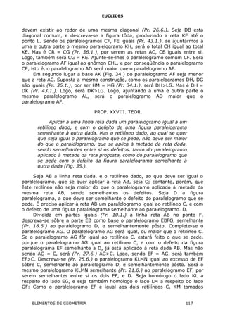 EUCLIDES
devem existir ao redor de uma mesma diagonal (Pr. 26.6.). Seja DB esta
diagonal comum, e descreva-se a figura tôda, produzindo a reta KF até o
ponto L. Sendo os paralelogramos CF, FE iguais (Pr. 43.1.), se ajuntarmos a
uma e outra parte o mesmo paralelogramo KH, será o total CH igual ao total
KE. Mas é CR = CG (Pr. 36.1.), por serem as retas AC, CB iguais entre si.
Logo, também será CG = KE. Ajunte-se-lhes o paralelogramo comum CF. Será
o paralelogramo AF igual ao gnômon CHL, e por conseqüência o paralelogramo
CE, isto é, o paralelogramo AD será maior que o paralelogramo AF.
Em segundo lugar a base AK (Fig. 34.) do paralelogramo AF seja menor
que a reta AC. Suposta a mesma construção, como os paralelogramos DH, DG
são iguais (Pr. 36.1.), por ser HM = MG (Pr. 34.1.), será DH>LG. Mas é DH =
DK (Pr. 43.1.). Logo, será DK>LG. Logo, ajuntando a uma e outra parte o
mesmo paralelogramo AL, será o paralelogramo AD maior que o
paralelogramo AF.
PROP. XXVIII. TEOR.
Aplicar a uma linha reta dada um paralelogramo igual a um
retilíneo dado, e com o defeito de uma figura paralelograma
semelhante à outra dada. Mas o retilíneo dado, ao qual se quer
que seja igual o paralelogramo que se pede, não deve ser maior
do que o paralelogramo, que se aplica à metade da reta dada,
sendo semelhantes entre si os defeitos, tanto do paralelogramo
aplicado à metade da reta proposta, como do paralelogramo que
se pede com o defeito da figura paralelograma semelhante à
outra dada (Fig. 35.).
Seja AB a linha reta dada, e o retilíneo dado, ao que deve ser igual o
paralelogramo, que se quer aplicar à reta AB, seja C; contanto, porém, que
êste retilíneo não seja maior do que o paralelogramo aplicado à metade da
mesma reta AB, sendo semelhantes os defeitos. Seja D a figura
paralelograma, a que deve ser semelhante o defeito do paralelogramo que se
pede. É preciso aplicar à reta AB um paralelogramo igual ao retilíneo C, e com
o defeito de uma figura paralelograma semelhante ao paralelogramo. D.
Dividida em partes iguais (Pr. 10.1.) a linha reta AB no ponto F,
descreva-se sôbre a parte EB como base o paralelogramo EBFG, semelhante
(Pr. 18.6.) ao paralelogramo D, e semelhantemente pôsto. Complete-se o
paralelogramo AG. O paralelogramo AG será igual, ou maior que o retilíneo C.
Se o paralelogramo AG fôr igual ao retilíneo C, estará feito o que se pede,
porque o paralelogramo AG igual ao retilíneo C, e com o defeito da figura
paralelograma EF semelhante a D, já está aplicado à reta dada AB. Mas não
sendo AG = C, será (Pr. 27.6.) AG>C. Logo, sendo EF = AG, será também
EF>C. Descreva-se (Pr. 25.6.) o paralelogramo KLMN igual ao excesso de EF
sôbre C, semelhante ao paralelogramo D, e semelhantemente pôsto. Será o
mesmo paralelogramo KLMN semelhante (Pr. 21.6.) ao paralelogramo EF, por
serem semelhantes entre si os dois EF, e D. Seja homólogo o lado KL a
respeito do lado EG, e seja também homólogo o lado LM a respeito do lado
GF: Como o paralelogramo EF é igual aos dois retilíneos C, KM tomados
ELEMENTOS DE GEOMETRIA 117
 