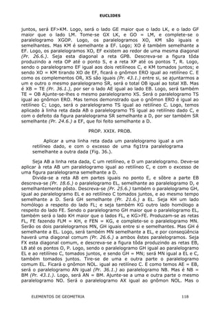 EUCLIDES
juntos, será EF>KM. Logo, será o lado GE maior que o lado LK, e o lado GF
maior que o lado LM. Tome-se GX LK, e GO = LM, e complete-se o
paralelogramo XGOP. Logo, os paralelogramos XO, KM são iguais e
semelhantes. Mas KM é semelhante a EF. Logo; XO é também semelhante a
EF. Logo, os paralelogramos XO, EF existem ao redor de uma mesma diagonal
(Pr. 26.6.). Seja esta diagonal a reta GPB. Descreva-se a figura tôda
produzindo a reta OP até o ponto S, e a reta XP até os pontos T, R. Logo,
sendo o paralelogramo EF igual aos dois retilíneos C, e KM tomados juntos; e
sendo XO = KM tirando XO de EF, ficará o gnômon ERO igual ao retilíneo C. E
como os complementos OR, XS são iguais (Pr. 43.1.) entre si, se ajuntarmos a
um e outro o mesmo paralelogramo SR, será o total OB igual ao total XB. Mas
é XB = TE (Pr. 36.1.), por ser o lado AE igual ao lado EB. Logo, será também
TE = OB Ajunte-se-lhes o mesmo paralelogramo XS. Será o paralelogramo TS
igual ao gnômon ERO. Mas temos demonstrado que o gnômon ERO é igual ao
retilíneo C; Logo, será o paralelogramo TS igual ao retilíneo C. Logo, temos
aplicado à linha reta dada AB o paralelogramo TS igual ao retilíneo dado C, e
com o defeito da figura paralelograma SR semelhante a D, por ser também SR
semelhante (Pr. 24.6.) a EF, que foi feito semelhante a D.
PROP. XXIX. PROB.
Aplicar a uma linha reta dada um paralelogramo igual a um
retilíneo dado, e com o excesso de uma fig1tra paralelograma
semelhante a outra dada (Fig. 36.).
Seja AB a linha reta dada, C um retilíneo, e D um paralelogramo. Deve-se
aplicar à reta AB um paralelogramo igual ao retilíneo C, e com o excesso de
uma figura paralelograma semelhante a D.
Divida-se a reta AB em partes iguais no ponto E, e sôbre a parte EB
descreva-se (Pr. 18.6.) o paralelogramo EL, semelhante ao paralelogramo D, e
semelhantemente pôsto. Descreva-se (Pr. 25.6.) também o paralelogramo GH,
igual ao paralelogramo EL e ao retilíneo C tomados juntos, e ao mesmo tempo
semelhante a D. Será GH semelhante (Pr. 21.6.) a EL. Seja KH um lado
homólogo a respeito do lado FL; e seja também KG outro lado homólogo a
respeito do lado FE. Sendo o paralelogramo GH maior que o paralelogramo EL,
também será o lado KH maior que o lados FL, e KG>FE. Produzam-se as retas
FL, FE fazendo FLM = KH, e FEN = KG, e complete-se o paralelogramo MN.
Serão os dois paralelogramos MN, GH iguais entre si e semelhantes. Mas GH é
semelhante a EL. Logo, será também MN semelhante a EL, e por conseqüência
haverá uma diagonal comum (Pr. 26.6.) a ambos êstes paralelogramos. Seja
FX esta diagonal comum, e descreva-se a figura tôda produzindo as retas EB,
LB até os pontos O, P. Logo, sendo o paralelogramo GH igual ao paralelogramo
EL e ao retilíneo C, tomados juntos, e sendo GH = MN; será MN igual a EL e C,
também tomados juntos. Tire-se de uma e outra parte o paralelogramo
comum EL. Ficará o gnômon NOL. igual ao retilíneo C. E como temos AE = EB,
será o paralelogramo AN igual (Pr. 36.1.) ao paralelogramo NB. Mas é NB =
BM (Pr. 43.1.). Logo, será AN = BM. Ajunte-se a uma e outra parte o mesmo
paralelogramo NO. Será o paralelogramo AX igual ao gnômon NOL. Mas o
ELEMENTOS DE GEOMETRIA 118
 