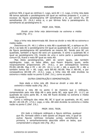 EUCLIDES
gnômon NOL é igual ao retilíneo C. Logo, será AX = C. Logo, à linha reta dada
AB temos aplicado o paralelogramo AX igual ao retilíneo proposto C, e com o
excesso da figura paralelograma OP semelhante a D, por serem EL, OP
semelhantes (Pr. 24.6.) entre si, e por têrmos feito o paralelogramo EL
semelhante ao paralelogramo D.
PROP. XXX. TEOR.
Dividir uma linha reta determinada na extrema e média
razão (Fig. 37.).
Seja a linha reta determinada AB. Deve-se dividir a reta AB na extrema e
média razão.
Descreva-se (Pr. 46.1.) sôbre a reta AB o quadrado BC, e aplique-se (Pr.
29.6.) ao lado AC o paralelogramo CD igual ao quadrado BC, e com o excesso
da figura paralelograma AD semelhante ao mesmo BC. Sendo pois BC um
quadrado, também a figura AD será um quadrado. E como o quadrado BC é
igual ao paralelogramo CD, tirando de uma e outra parte o paralelogramo
comum CE, ficará o resto BF igual ao resto AD.
Mas êstes paralelogramos, além de serem iguais, são também
eqüiângulos. Logo, os lados dêles, que fazem ângulos iguais, serão
reciprocamente proporcionais (Pr. 14.6.), e por conseqüência teremos
FE:ED::AE:EB. Mas é FE = AC (Pr. 34.1.) e AC = AB, e assim FE = AB, e
também temos ED = AE. Logo, será BA:AE::AE:EB. Mas é AB>AE, e por
conseqüência AE>EB (Pr. 14.5.). Logo, a linha reta AB está dividida na
extrema e média razão no ponto E (Def. 3.6.), como se pedia.
OUTRA CONSTRUÇÃO E DEMONSTRAÇÃO.
Seja dada a linha reta AB. Deve-se dividir a reta AB na
extrema e média razão (Fig. 38.).
Divida-se a reta AB no ponto C de maneira que o retângulo,
compreendido pela reta tôda AB e pela parte BC, seja igual (Pr. 11.2.) ao
quadrado da outra parte BC. A reta AB ficará dividida na extrema e média
razão no ponto C.
Como o retângulo das retas AB, BC é igual ao quadrado, de AC, será
BA:AC::AC:CB (Pr. 17.6.). Logo, a reta. AB está dividida na extrema e média
razão no ponto C (Def. 3.6.).
PROP. XXXI. TEOR.
Em todo o triângulo retângulo a figura retilínea, qualquer
que fôr, formada sôbre o lado oposto ao ângulo reto, é igual às
outras figuras retilíneas tomadas juntas, semelhantes à
primeira, e semelhantemente descritas sôbre os lados, que
compreendem o ângulo reto (Fig. 39.).
ELEMENTOS DE GEOMETRIA 119
 