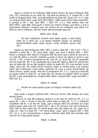 EUCLIDES
Agora o vértice D do triângulo ADB esteja dentro do outro triângulo ACB
(Fig. 25). Produzam-se as retas AC, AD para os pontos E, F. Sendo AC = AD
serão os ângulos ECD, FDC, que são debaixo da base CD, iguais (Pr. 5.1.). Mas
é o ângulo ECD>BCD. Logo será FDC>BCD, e BDC será muito maior que BCD.
E porque é CB = DB, será BDC = BCD (Pr. 5.1.). Mas temos visto ser
BDC>BCD. Logo BDC será igual e maior ao mesmo tempo, que BCD, o que é
igualmente absurdo. Suposto que um vértice de um triângulo caia sôbre um
lado do outro triângulo, não há mister demonstração alguma.
PROP. VIII. TEOR.
Se dois triângulos tiverem dois lados iguais a dois lados,
cada um a cada um, e as bases também iguais; os ângulos,
compreendidos pelos lados iguais, serão também iguais (Fig.
26.).
Sejam os dois triângulos ABC, DEF, e seja o lado AB = DE, e AC = DF, e
também a base BC = EF outra base. Digo, que será o ângulo BAC = EDF.
Pôsto o triângulo ABC sôbre o triângulo DEF de sorte que o ponto B caia em E,
e a reta BC sôbre a reta EF, também o ponto C deve cair sôbre o ponto F, por
ser BC = EF; e assim ajuntando-se BC com EF, as duas BA, AC se ajustarão
com as duas ED, DF. E se, ajustando-se a base BC sôbre a base EF, quisermos
que os lados BA, AC se não ajustem sôbre os lados ED, DF, mas tenham outro
lugar, como EG, GF, poder-se-ão construir sôbre a mesma base e da mesma
parte dois triângulos, cujos lados, partindo de uma e outra extremidade da
base comum, sejam iguais. Mas isto é impossível (Pr. 7.1.). Logo se a base BC
se ajusta sôbre a base EF, os lados BA, AC devem-se ajustar sôbre os lados
ED DF, e por conseqüência o ângulo BAC sôbre o ângulo EDF. Logo será BAC =
EDF (Ax. 8.).
PROP. IX. PROB.
Dividir em duas partes iguais um ângulo retilíneo dado (Fig.
27.).
Seja dado o ângulo retilíneo BAC. Deve-se dividir êste ângulo em duas
partes iguais.
Tome-se na reta AB qualquer ponto D, e da reta AC corte-se (Pr. 3.1.) a
parte AE = AD; e tirada a reta DE, sôbre esta se faça (Pr. 1.1.). o triângulo
eqüilátero DE:B', e se tire AF. Digo, que o ângulo BAC fica dividido em duas
partes iguais pela reta AF. Sendo AD = AE e AF comum; nos dois triângulos
FDA, FEA os dois lados DA, AF serão iguais aos dois lados EA, AF, cada um a
cada um. Mas é a base DF = EF outra base. Logo, será o ângulo DAF = EAF
(Pr. 8.1.); e por conseqüência o ângulo retilíneo dado BAC fica dividido pela
reta AF em duas partes iguais.
PROP. X. PROB.
ELEMENTOS DE GEOMETRIA 12
 