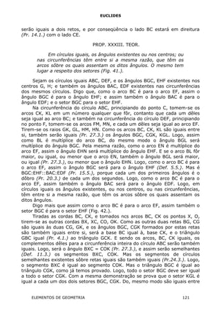 EUCLIDES
serão iguais a dois retos, e por conseqüência o lado BC estará em direitura
(Pr. 14.1.) com o lado CE.
PROP. XXXIII. TEOR.
Em círculos iguais, os ângulos existentes ou nos centros; ou
nas circunferências têm entre si a mesma razão, que têm os
arcos sôbre os quais assentam os ditos ângulos. O mesmo tem
lugar a respeito dos setores (Fig. 41.).
Sejam os círculos iguais ABC, DEF, e os ângulos BGC, EHF existentes nos
centros G, H; e também os ângulos BAC, EDF existentes nas circunferências
dos mesmos círculos. Digo que, como o arco BC é para o arco EF, assim o
ângulo BGC é para o ângulo EHF; e assim também o ângulo BAC é para o
ângulo EDF; e o setor BGC para o setor EHF.
Na circunferência do círculo ABC, principiando do ponto C, tomem-se os
arcos CK, KL em um número qualquer que fôr, contanto que cada um dêles
seja igual ao arco BC; e também na circunferência do círculo DEF, principiando
no ponto F, tomem-se os arcos FM, MN, e cada um dêles seja igual ao arco EF.
Tirem-se os raios GK, GL, HM, HN. Como os arcos BC, CK, KL são iguais entre
si, também serão iguais (Pr. 27.3.) os ângulos BGC, CGK, KGL. Logo, assim
como BL é multíplice do arco BC, do mesmo modo o ângulo BGL será
multíplice do ângulo BGC. Pela mesma razão, como o arco EN é multíplice do
arco EF, assim o ângulo EHN será multíplice do ângulo EHF. E se o arco BL fôr
maior, ou igual, ou menor que o arco EN, também o ângulo BGL será maior,
ou igual (Pr. 27.3.), ou menor que o ângulo EHN. Logo, como o arco BC é para
o arco EF, assim o ângulo BGC será para o ângulo EHF (Def. 5.5.). Mas é
BGC:EHF::BAC:EDF (Pr. 15.5.), porque cada um dos primeiros ângulos é o
dôbro (Pr. 20.3.) de cada um dos segundos. Logo, como o arco BC é para o
arco EF, assim também o ângulo BAC será para o ângulo EDF. Logo, em
círculos iguais os ângulos existentes, ou nos centros, ou nas circunferências,
têm entre si a mesma razão, que têm os arcos sôbre os quais assentam os
ditos ângulos.
Digo mais que assim como o arco BC é para o arco EF, assim também o
setor BGC é para o setor EHF (Fig. 42.).
Tiradas as cordas BC, CK, e tomados ncs arcos BC, CK os pontos X, O,
tirem-se as outras cordas BX, XC, CO, OK. Como as outras duas retas BG, CG
são iguais às duas CG, GK, e os ângulos BGC, CGK formados por estas retas
são também iguais entre si, será a base BC igual à, base CK, e o triângulo
GBC igual (Pr. 4.1.) ao triângulo GCK. E sendo os arcos, BC, CK iguais, os
complementos dêles para a circunferência inteira do círculo ABC serão também
iguais. Logo, será o ângulo BXC = COK (Pr. 27.3.), e assim serão semelhantes
(Def. 11.3.) os segmentos BXC, COK. Mas os segmentos de círculos
semelhantes existentes sôbre retas iguais são também iguais (Pr.24.3.). Logo,
o segmento BXC é igual ao segmento COK. Mas o triângulo BGC é igual ao
triângulo CGK, como já temos provado. Logo, todo o setor BGC deve ser igual
a todo o setor CGK. Com a mesma demonstração se prova que o setor KGL é
igual a cada um dos dois setores BGC, CGK. Do, mesmo modo são iguais entre
ELEMENTOS DE GEOMETRIA 121
 
