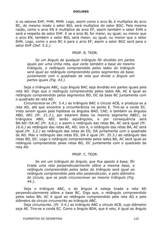 EUCLIDES
si os setores EHF, FHM, MHN. Logo, assim como o arco BL é multíplice do arco
BC, do mesmo modo o setor BGL será multíplice do setor BGC. Pela mesma
razão, como o arco EN é multíplice do arco EF, assim também o setor EHN o
será a respeito do setor EHF. E se o arco BL for maior, ou igual; ou menor que
o arco EN, também o setor BGL será maior, ou igual, ou menor que o setor
EHN. Logo, como o arco BC é para o arco EF, assim o setor BGC será para o
setor EHF (Def. 5.5.).
PROP. B. TEOR.
Se um ângulo de qualquer triângulo fôr dividido em partes
iguais por uma Unha reta, que corte também a base do mesmo
triângulo, o retângulo compreendido pelos lados do triângulo
será igual ao retângulo compreendido pelos segmentos da base,
juntamente com o quadrado da reta que divide o ângulo em
partes iguais (Fig. 43.).
Seja o triângulo ABC, cujo ângulo BAC seja dividido em partes iguais pela
reta AD. Digo que o retângulo compreendido pelos lados AB, AC é igual ao
retângulo compreendido pelos segmentos BD, DC da base BC juntamente com
o quadrado da reta AD.
Circunscreva-se (Pr. 5.4.) ao triângulo BAC o círculo ACB, e produza-se a
reta AD, até que encontre a circunferência no ponto E. Tire-se a corda EC.
Visto serem iguais pela hipótese os ângulos BAD, CAE; e também os ângulos
ABD, AEC (Pr. 21.3.), por estarem êstes no mesmo segmento ABEC; os
triângulos ABD, AEC serão eqüiângulos, e por consequência será
BA:AD::EA:AC (Pr. 4,6.); e assim o retângulo das retas BA, AC será igual (Pr.
16.6.) ao retângulo das retas AE, AD; isto é, o retângulo das retas BA, AC será
igual (Pr. 3.2.) ao retângulo das retas de ED, DA juntamente com o quadrado
de AD. Mas o retângulo das retas ED, DA é igual (Pr. 35.3.) ao retângulo das
retas BD, DC. Logo o retângulo compreendido pelos lados BA, AC será igual ao
retângulo compreendido pelas retas BD, DC juntamente com o quadrado da
reta AD.
PROP. C. TEOR.
Se em um triângulo do ângulo, que fica oposto à base, fôr
tirada uma reta perpendicularmente sôbre a mesma base, o
retângulo compreendido pelos lados do triângulo será igual ao
retângulo compreendido pela dita perpendicular, e pelo diâmetro
do círculo, que se pode circunscrever ao mesmo triângulo (Fig.
44.).
Seja o triângulo ABC, e do ângulo A esteja tirada a reta AD
perpendicularmente sôbre a base BC. Digo que, o retângulo compreendido
pelos lados BA, AC é igual ao retângulo compreendido pela reta AD e pelo
diâmetro do círculo circunscrito ao triângulo ABC.
Seja circunscrito. (Pr. 5.4.) ao triângulo ABC o círculo ACB, cujo diâmetro
seja AE. Tire-se a corda EC. Como o ângulo BDA, que é reto, é igual ao ângulo
ELEMENTOS DE GEOMETRIA 122
 