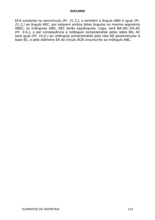 EUCLIDES
ECA existente no semicírculo (Pr. 31.3.), e também o ângulo ABD é igual (Pr.
21.3.) ao ângulo AEC, por estarem ambos êstes ângulos no mesmo segmento
ABEC, os triângulos ABD, AEC serão eqüiângulos. Logo, será BA:AD::EA:AC
(Pr. 4.6.), e por conseqüência o retângulo compreendido pelos lados BA, AC
será igual (Pr. 16.6.) ao retângulo compreendido pela reta AD perpendicular à
base BC, e pelo diâmetro EA do círculo ACB circunscrito ao triângulo ABC.
ELEMENTOS DE GEOMETRIA 123
 