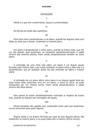 EUCLIDES
DEFINIÇÕES
I
Sólido é o que tem comprimento; largura e profundidade.
II
Os têrmos do sólido são superfícies.
III
Uma linha reta é perpendicular a um plano, quando faz ângulos retos com
tôdas as retas que a tocam, existentes no mesmo plano.
IV
Um plano é perpendicular a outro plano, quando as linhas retas, que em
um dos planos, qual quisermos, se conduzem perpendicularmente à seção
comum dos mesmos planos, ficam sendo perpendiculares também ao outro
plano.
V
A inclinação de uma linha reta sôbre um plano é um ângulo agudo
formado pela mesma reta e por outra existente no plano entre a dita reta e a
perpendicular, que de qualquer ponto da reta inclinada cai sôbre o mesmo
plano.
VI
A inclinação de um plano sôbre outro plano é um ângulo agudo feito por
duas linhas retas existentes uma em um plano, e outra no outro, as quais
conduzidas por um mesmo ponto, ficam sendo perpendiculares à seção
comum dos ditos planos.
VII
Dois planos se dizem semelhantemente inclinados a respeito de outros
dois, quando os ângulos das inclinações são iguais.
VIII
Planos paralelos são aquêles que, produzidos como qual que quisermos,
nunca concorrem para parte alguma.
IX
Ângulo sólido é um ângulo formado por mais de dois ângulos planos não
existentes no mesmo plano, e os quais todos têm o mesmo vértice comum.
ELEMENTOS DE GEOMETRIA 125
 