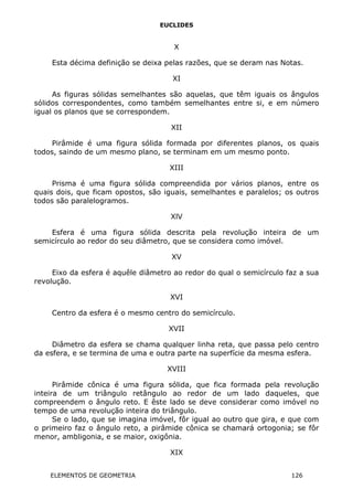 EUCLIDES
X
Esta décima definição se deixa pelas razões, que se deram nas Notas.
XI
As figuras sólidas semelhantes são aquelas, que têm iguais os ângulos
sólidos correspondentes, como também semelhantes entre si, e em número
igual os planos que se correspondem.
XII
Pirâmide é uma figura sólida formada por diferentes planos, os quais
todos, saindo de um mesmo plano, se terminam em um mesmo ponto.
XIII
Prisma é uma figura sólida compreendida por vários planos, entre os
quais dois, que ficam opostos, são iguais, semelhantes e paralelos; os outros
todos são paralelogramos.
XlV
Esfera é uma figura sólida descrita pela revolução inteira de um
semicírculo ao redor do seu diâmetro, que se considera como imóvel.
XV
Eixo da esfera é aquêle diâmetro ao redor do qual o semicírculo faz a sua
revolução.
XVI
Centro da esfera é o mesmo centro do semicírculo.
XVII
Diâmetro da esfera se chama qualquer linha reta, que passa pelo centro
da esfera, e se termina de uma e outra parte na superfície da mesma esfera.
XVIII
Pirâmide cônica é uma figura sólida, que fica formada pela revolução
inteira de um triângulo retângulo ao redor de um lado daqueles, que
compreendem o ângulo reto. E êste lado se deve considerar como imóvel no
tempo de uma revolução inteira do triângulo.
Se o lado, que se imagina imóvel, fôr igual ao outro que gira, e que com
o primeiro faz o ângulo reto, a pirâmide cônica se chamará ortogonia; se fôr
menor, ambligonia, e se maior, oxigônia.
XIX
ELEMENTOS DE GEOMETRIA 126
 