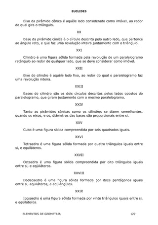 EUCLIDES
Eixo da pirâmide cônica é aquêle lado considerado como imóvel, ao redor
do qual gira o triângulo.
XX
Base da pirâmide cônica é o círculo descrito pelo outro lado, que pertence
ao ângulo reto, e que faz uma revolução inteira juntamente com o triângulo.
XXI
Cilindro é uma figura sólida formada pela revolução de um paralelogramo
retângulo ao redor de qualquer lado, que se deve considerar como imóvel.
XXII
Eixo do cilindro é aquêle lado fixo, ao redor dp qual o paralelogramo faz
uma revolução inteira.
XXIII
Bases do cilindro são os dois círculos descritos pelos lados opostos do
paralelogramo, que giram justamente com o mesmo paralelogramo.
XXIV
Tanto as pirâmides cônicas como os cilindros se dizem semelhantes,
quando os eixos, e os, diâmetros das bases são proporcionais entre si.
XXV
Cubo é uma figura sólida compreendida por seis quadrados iguais.
XXVI
Tetraedro é uma figura sólida formada por quatro triângulos iguais entre
si, e equiláteros.
XXVII
Octaedro é uma figura sólida compreendida por oito triângulos iguais
entre si, e eqüiláteros.
XXVIII
Dodecaedro é uma figura sólida formada por doze pentágonos iguais
entre si, eqüiláteros, e eqüiângulos.
XXIX
Icosaedro é uma figura sólida formada por vinte triângulos iguais entre si,
e eqüiláteros.
ELEMENTOS DE GEOMETRIA 127
 